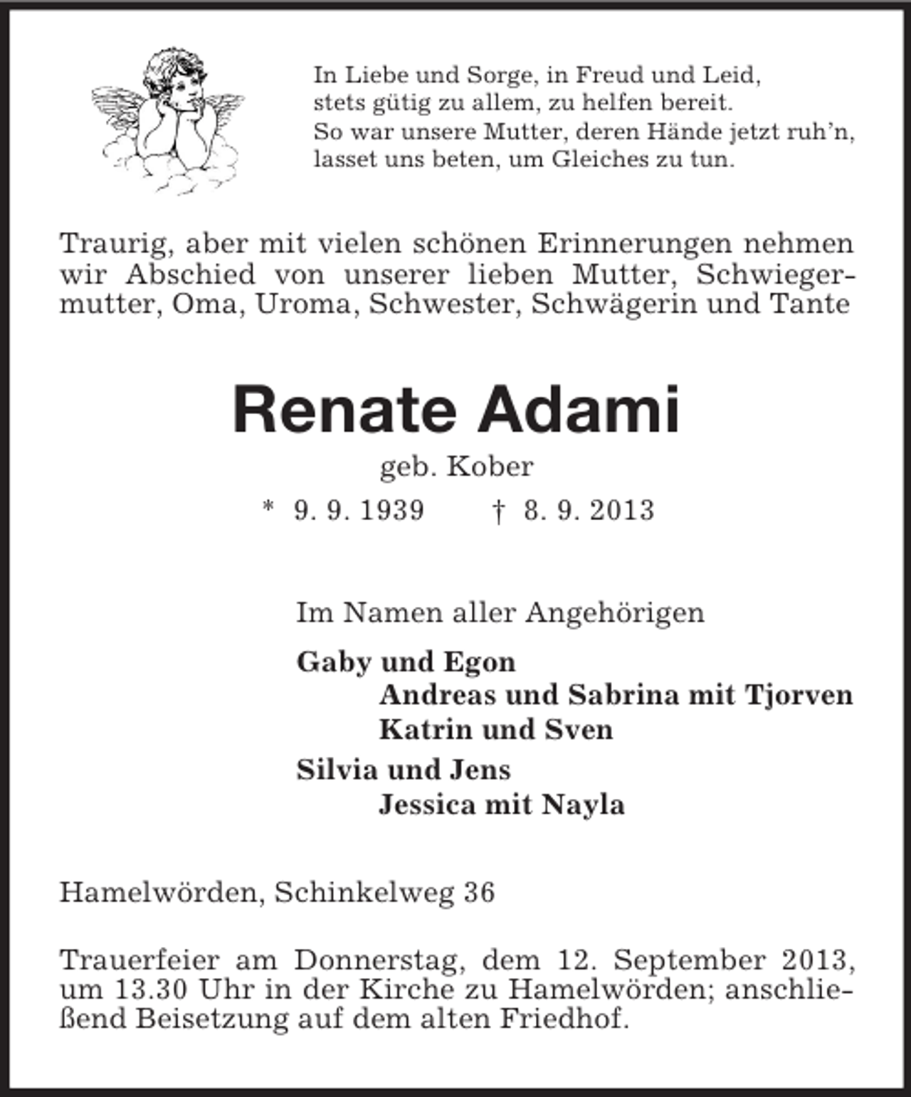 <p>In Liebe und Sorge, in Freud und Leid,<br />stets gütig zu allem, zu helfen bereit.<br />So war unsere Mutter, deren Hände jetzt ruh’n,<br />lasset uns beten, um Gleiches zu tun.<br />Traurig, aber mit vielen schönen Erinnerungen nehmen wir Abschied von unserer lieben Mutter, Schwieger-mutter, Oma, Uroma, Schwester, Schwägerin und Tante<br />Renate Adami<br />geb. Kober<br />* 9. 9. 1939 † 8. 9. 2013<br />Im Namen aller Angehörigen<br />Gaby und Egon<br />Andreas und Sabrina mit Tjorven<br />Katrin und Sven<br />Silvia und Jens<br />Jessica mit Nayla<br />Hamelwörden, Schinkelweg 36<br />Trauerfeier am Donnerstag, dem 12. September 2013, um 13.30 Uhr in der Kirche zu Hamelwörden; anschließend Beisetzung auf dem alten Friedhof.</p>