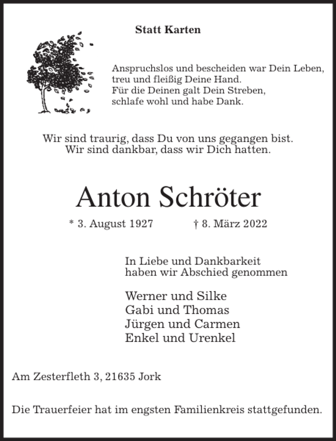 <p>Statt Karten<br />Anspruchslos und bescheiden war Dein Leben,<br />treu und fleißig Deine Hand.<br />Für die Deinen galt Dein Streben,<br />schlafe wohl und habe Dank.<br />Wir sind traurig, dass Du von uns gegangen bist.<br />Wir sind dankbar, dass wir Dich hatten.<br />Anton Schröter<br />* 3. August 1927 † 8. März 2022<br />In Liebe und Dankbarkeit<br />haben wir Abschied genommen</p>
<p>Werner und Silke<br />Gabi und Thomas<br />Jürgen und Carmen<br />Enkel und Urenkel<br />Am Zesterfleth 3, 21635 Jork</p>
<p>Die Trauerfeier hat im engsten Familienkreis stattgefunden.</p>