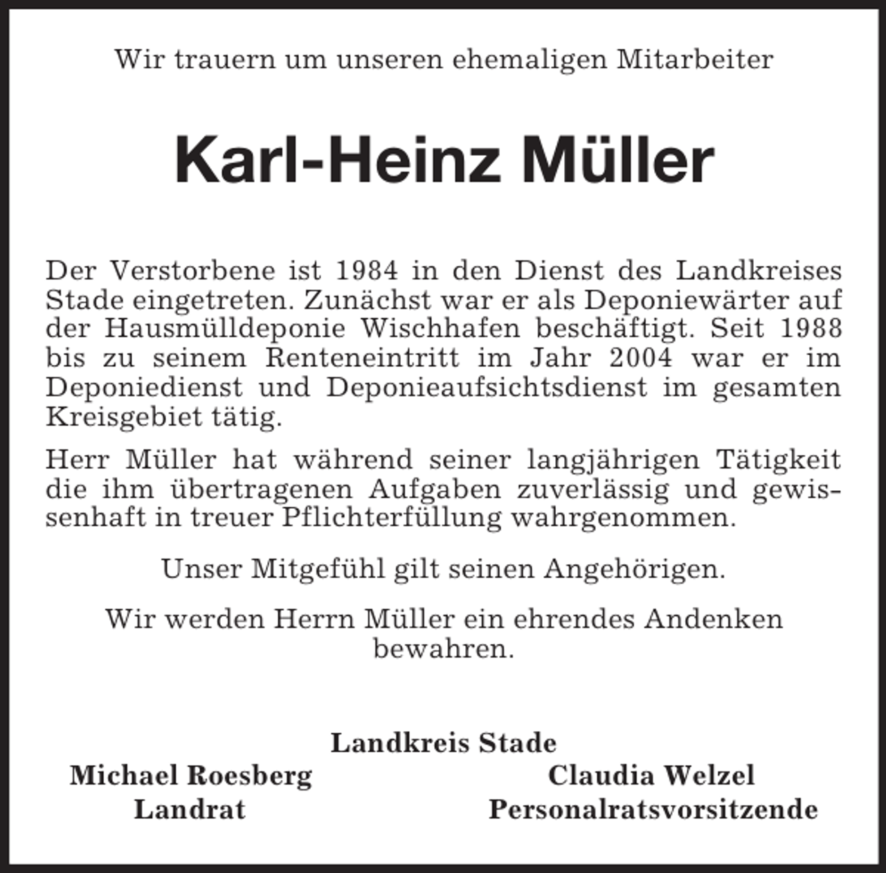 <p>Wir trauern um unseren ehemaligen Mitarbeiter<br />Karl-Heinz Müller<br />Der Verstorbene ist 1984 in den Dienst des Landkreises Stade eingetreten. Zunächst war er als Deponiewärter auf der Hausmülldeponie Wischhafen beschäftigt. Seit 1988 bis zu seinem Renteneintritt im Jahr 2004 war er im<br />Deponiedienst und Deponieaufsichtsdienst im gesamten Kreisgebiet tätig.<br />Herr Müller hat während seiner langjährigen Tätigkeit die ihm übertragenen Aufgaben zuverlässig und gewissenhaft in treuer Pflichterfüllung wahrgenommen.<br />Unser Mitgefühl gilt seinen Angehörigen.<br />Wir werden Herrn Müller ein ehrendes Andenken<br />bewahren.<br />Landkreis Stade<br />Michael Roesberg Claudia Welzel<br />Landrat Personalratsvorsitzende</p>