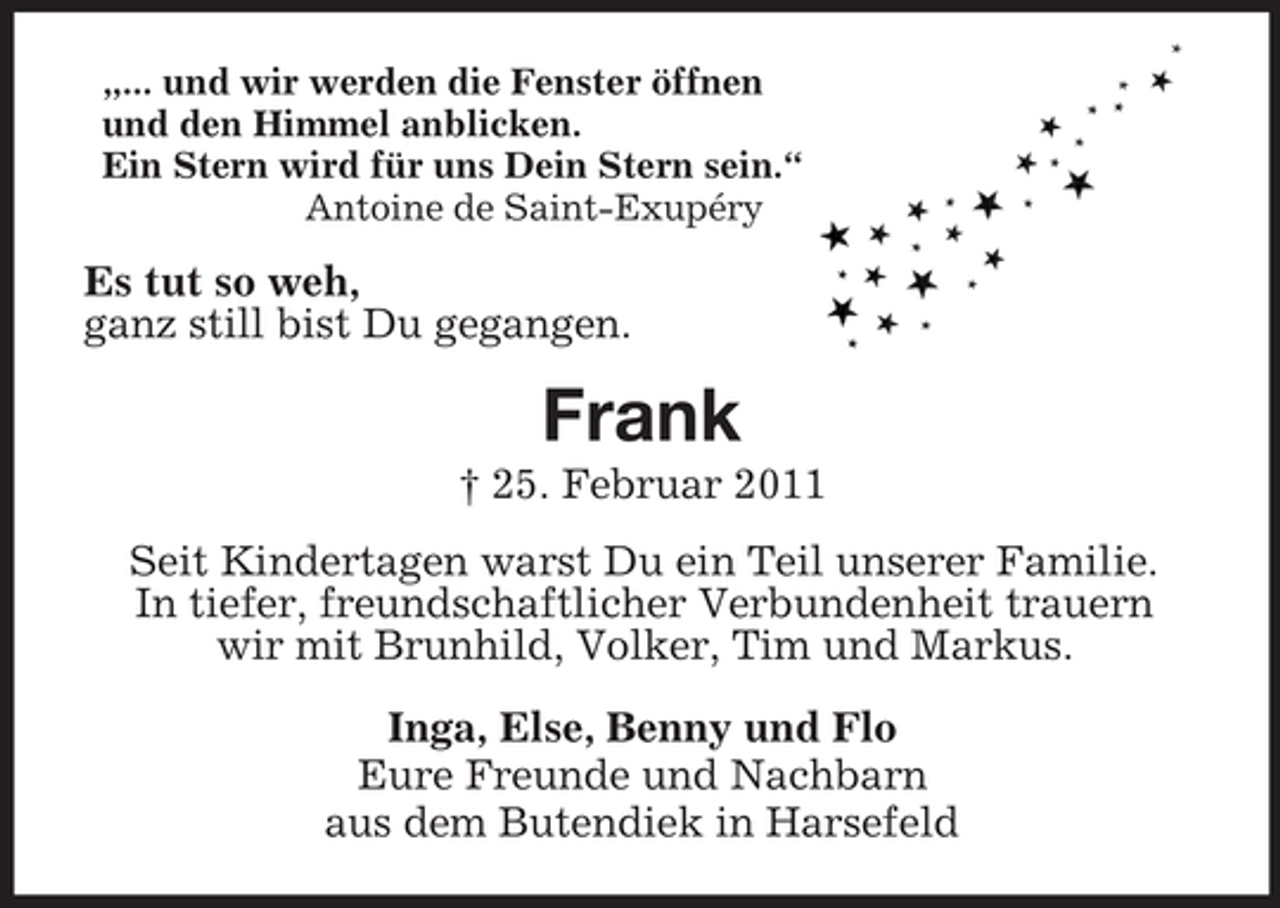 <p>„... und wir werden die Fenster öffnen<br />und den Himmel anblicken.<br />Ein Stern wird für uns Dein Stern sein.“<br />Antoine de Saint-Exupéry<br />Es tut so weh,<br />ganz still bist Du gegangen.<br />Frank<br />† 25. Februar 2011<br />Seit Kindertagen warst Du ein Teil unserer Familie.<br />In tiefer, freundschaftlicher Verbundenheit trauern<br />wir mit Brunhild, Volker, Tim und Markus.<br />Inga, Else, Benny und Flo<br />Eure Freunde und Nachbarn<br />aus dem Butendiek in Harsefeld</p>
