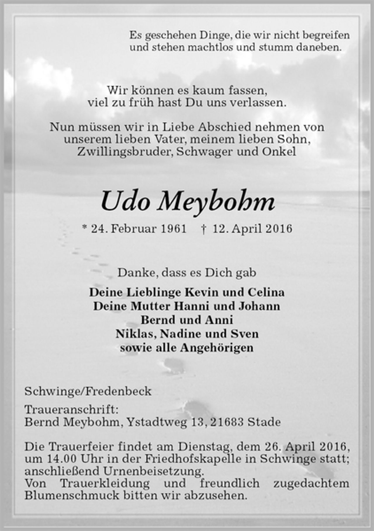 <p>Es geschehen Dinge, die wir nicht begreifen<br />und stehen machtlos und stumm daneben.<br />Wir können es kaum fassen,<br />viel zu früh hast Du uns verlassen.</p><p>Nun müssen wir in Liebe Abschied nehmen von<br />unserem lieben Vater, meinem lieben Sohn,<br />Zwillingsbruder, Schwager und Onkel<br />Udo Meybohm<br />* 24. Februar 1961 † 12. April 2016<br />Danke, dass es Dich gab<br />Deine Lieblinge Kevin und Celina<br />Deine Mutter Hanni und Johann<br />Bernd und Anni<br />Niklas, Nadine und Sven<br />sowie alle Angehörigen<br />Schwinge/Fredenbeck<br />Traueranschrift:<br />Bernd Meybohm, Ystadtweg 13, 21683 Stade</p><p>Die Trauerfeier findet am Dienstag, dem 26. April 2016, um 14.00 Uhr in der Friedhofskapelle in Schwinge statt; anschließend Urnenbeisetzung.<br />Von Trauerkleidung und freundlich zugedachtem<br />Blumenschmuck bitten wir abzusehen.</p>