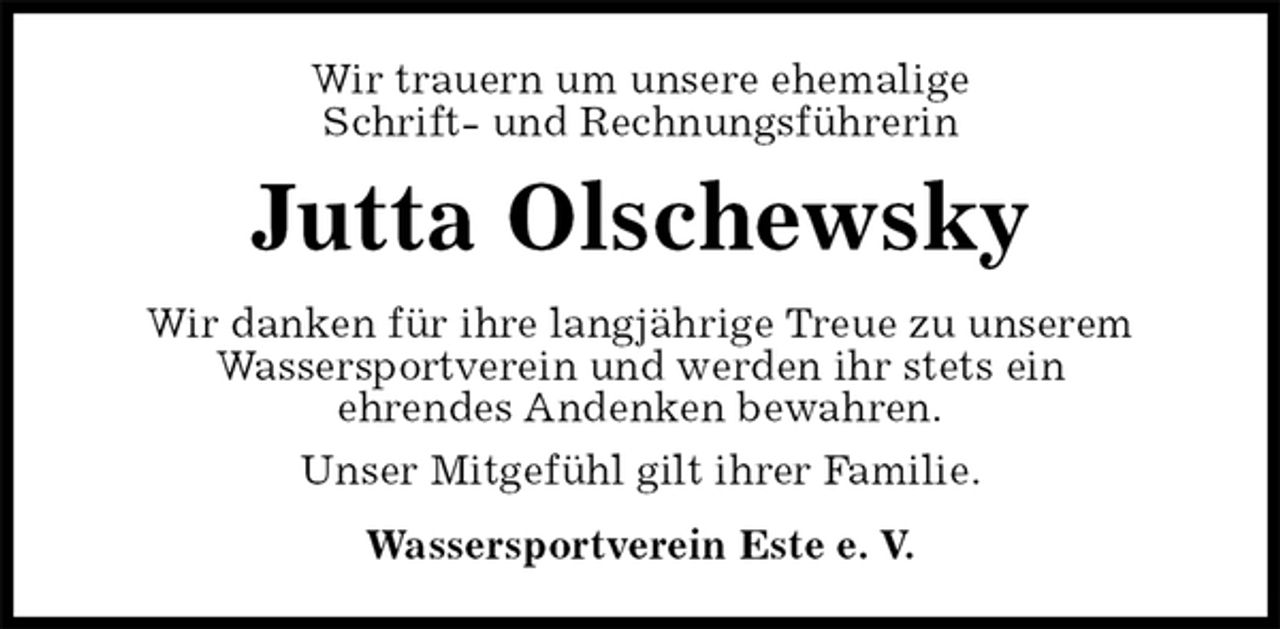 <p>Wir trauern um unsere ehemalige<br />Schrift- und Rechnungsführerin<br />Jutta Olschewsky<br />Wir danken für ihre langjährige Treue zu unserem<br />Wassersportverein und werden ihr stets ein<br />ehrendes Andenken bewahren.<br />Unser Mitgefühl gilt ihrer Familie.<br />Wassersportverein Este e. V.</p>