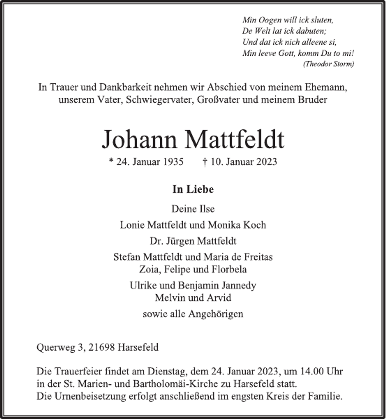 <p>Min Oogen will ick sluten,<br />De Welt lat ick dabuten;<br />Und dat ick nich alleene si,<br />Min leeve Gott, komm Du to mi!<br />(Theodor Storm)<br />In Trauer und Dankbarkeit nehmen wir Abschied von meinem Ehemann,<br />unserem Vater, Schwiegervater, Großvater und meinem Bruder<br />Johann Mattfeldt<br />* 24. Januar 1935 † 10. Januar 2023<br />In Liebe<br />Deine Ilse<br />Lonie Mattfeldt und Monika Koch<br />Dr. Jürgen Mattfeldt<br />Stefan Mattfeldt und Maria de Freitas<br />Zoia, Felipe und Florbela<br />Ulrike und Benjamin Jannedy<br />Melvin und Arvid<br />sowie alle Angehörigen<br />Querweg 3, 21698 Harsefeld<br />Die Trauerfeier findet am Dienstag, dem 24. Januar 2023, um 14.00 Uhr<br />in der St. Marien- und Bartholomäi-Kirche zu Harsefeld statt.<br />Die Urnenbeisetzung erfolgt anschließend im engsten Kreis der Familie.</p>
