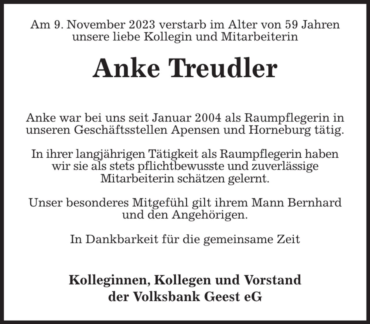 <p>Am 9. November 2023 verstarb im Alter von 59 Jahren<br />unsere liebe Kollegin und Mitarbeiterin<br />Anke Treudler</p><p>Anke war bei uns seit Januar 2004 als Raumpflegerin in<br />unseren Geschäftsstellen Apensen und Horneburg tätig.</p><p>In ihrer langjährigen Tätigkeit als Raumpflegerin haben<br />wir sie als stets pflichtbewusste und zuverlässige<br />Mitarbeiterin schätzen gelernt.</p><p>Unser besonderes Mitgefühl gilt ihrem Mann Bernhard<br />und den Angehörigen.</p><p>In Dankbarkeit für die gemeinsame Zeit</p><p>Kolleginnen, Kollegen und Vorstand<br />der Volksbank Geest eG</p>
