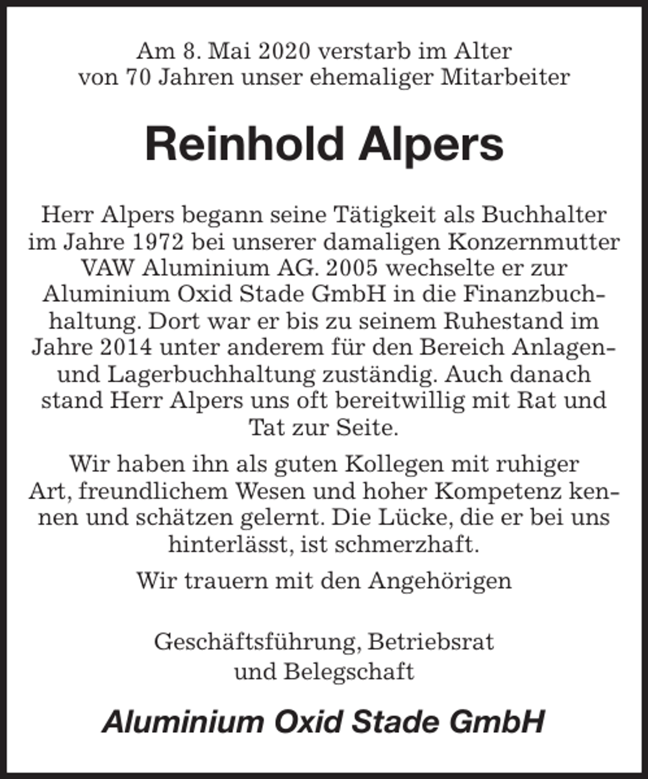 <p>Am 8. Mai 2020 verstarb im Alter<br />von 70 Jahren unser ehemaliger Mitarbeiter<br />Reinhold Alpers<br />Herr Alpers begann seine Tätigkeit als Buchhalter im Jahre 1972 bei unserer damaligen Konzernmutter VAW Aluminium AG. 2005 wechselte er zur<br />Aluminium Oxid Stade GmbH in die Finanzbuchhaltung. Dort war er bis zu seinem Ruhestand im Jahre 2014 unter anderem für den Bereich Anlagen- und Lagerbuchhaltung zuständig. Auch danach stand Herr Alpers uns oft bereitwillig mit Rat und Tat zur Seite.<br />Wir haben ihn als guten Kollegen mit ruhiger<br />Art, freundlichem Wesen und hoher Kompetenz kennen und schätzen gelernt. Die Lücke, die er bei uns hinterlässt, ist schmerzhaft.<br />Wir trauern mit den Angehörigen<br />Geschäftsführung, Betriebsrat<br />und Belegschaft<br />Aluminium Oxid Stade GmbH</p>