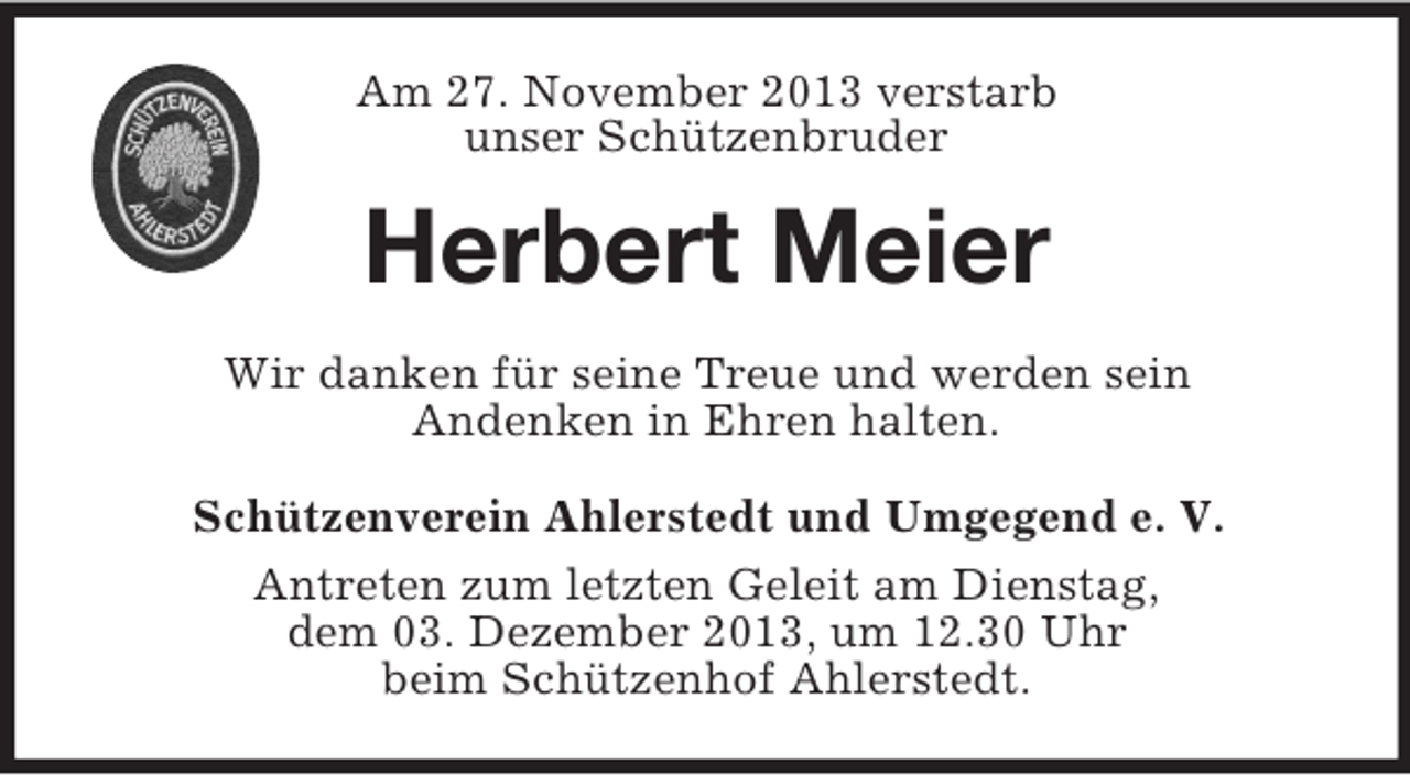 <p>Am 27. November 2013 verstarb<br />unser Schützenbruder</p><p>Herbert Meier<br />Wir danken für seine Treue und werden sein<br />Andenken in Ehren halten.<br />Schützenverein Ahlerstedt und Umgegend e. V.<br />Antreten zum letzten Geleit am Dienstag,<br />dem 03. Dezember 2013, um 12.30 Uhr<br />beim Schützenhof Ahlerstedt.</p>