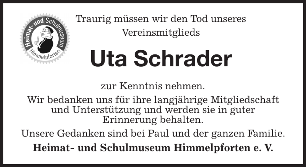 <p>Traurig müssen wir den Tod unseres<br />Vereinsmitglieds<br />Uta Schrader<br />zur Kenntnis nehmen.<br />Wir bedanken uns für ihre langjährige Mitgliedschaft und Unterstützung und werden sie in guter<br />Erinnerung behalten.<br />Unsere Gedanken sind bei Paul und der ganzen Familie.<br />Heimat- und Schulmuseum Himmelpforten e. V.</p>