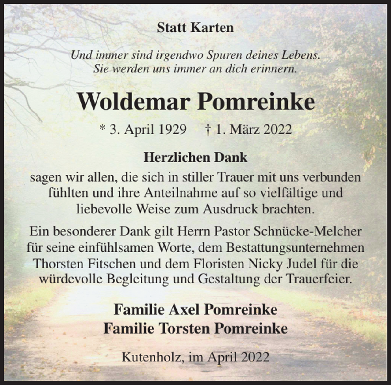 <p>Statt Karten<br />Und immer sind irgendwo Spuren deines Lebens.<br />Sie werden uns immer an dich erinnern.<br />Woldemar Pomreinke<br />* 3. April 1929 † 1. März 2022<br />Herzlichen Dank<br />sagen wir allen, die sich in stiller Trauer mit uns verbunden fühlten und ihre Anteilnahme auf so vielfältige und<br />liebevolle Weise zum Ausdruck brachten.<br />Ein besonderer Dank gilt Herrn Pastor Schnücke-Melcher für seine einfühlsamen Worte, dem Bestattungsunternehmen Thorsten Fitschen und dem Floristen Nicky Judel für die würdevolle Begleitung und Gestaltung der Trauerfeier.<br />Familie Axel Pomreinke<br />Familie Torsten Pomreinke<br />Kutenholz, im April 2022</p>