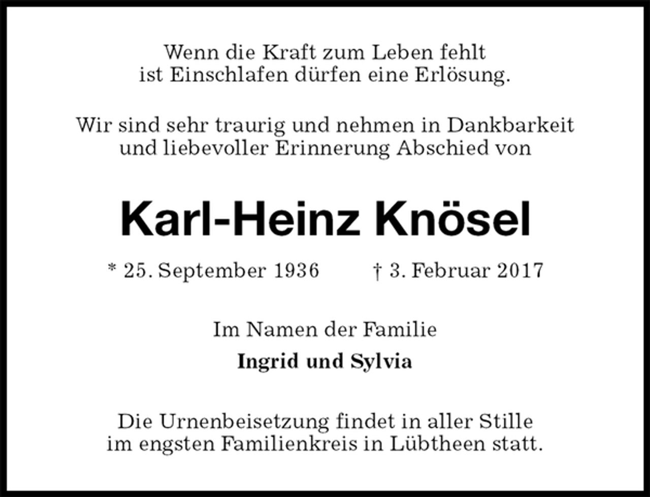 <p>Wenn die Kraft zum Leben fehlt<br />ist Einschlafen dürfen eine Erlösung.</p><p>Wir sind sehr traurig und nehmen in Dankbarkeit<br />und liebevoller Erinnerung Abschied von<br />Karl-Heinz Knösel<br />* 25. September 1936 † 3. Februar 2017<br />Im Namen der Familie<br />Ingrid und Sylvia<br />Die Urnenbeisetzung findet in aller Stille<br />im engsten Familienkreis in Lübtheen statt.</p>