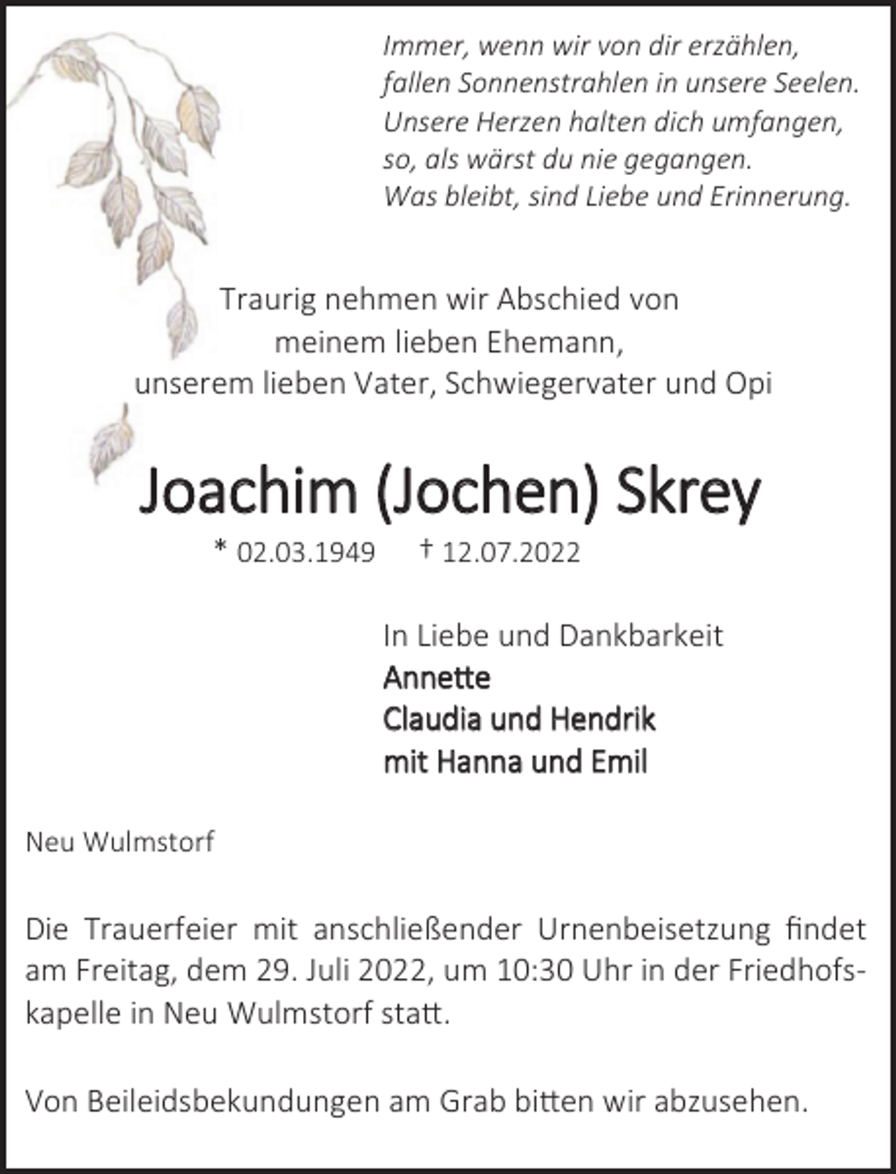 <p>Immer, wenn wir von dir erzählen,<br />fallen Sonnenstrahlen in unsere Seelen.<br />Unsere Herzen halten dich umfangen,<br />so, als wärst du nie gegangen.<br />Was bleibt, sind Liebe und Erinnerung.</p><p>Traurig nehmen wir Abschied von<br />meinem lieben Ehemann,<br />unserem lieben Vater, Schwiegervater und Opi<br />Joachim (Jochen) Skrey<br />* 02.03.1949 † 12.07.2022<br />In Liebe und Dankbarkeit<br />Annette<br />Claudia und Hendrik<br />mit Hanna und Emil<br />Neu Wulmstorf<br />Die Trauerfeier mit anschließender Urnenbeisetzung findet<br />am Freitag, dem 29. Juli 2022, um 10:30 Uhr in der Friedhofs-<br />kapelle in Neu Wulmstorf statt.<br />Von Beileidsbekundungen am Grab bitten wir abzusehen.</p>