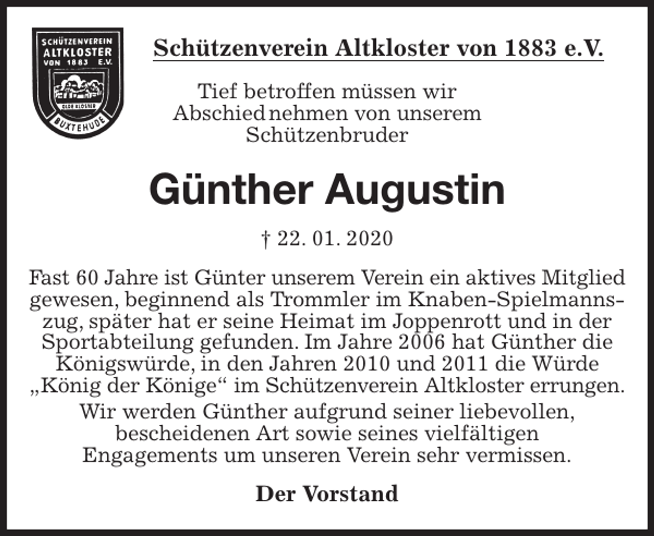 <p>Schützenverein Altkloster von 1883 e.V.<br />Tief betroffen müssen wir<br />Abschied nehmen von unserem<br />Schützenbruder<br />Günther Augustin<br />† 22. 01. 2020<br />Der Vorstand<br />Fast 60 Jahre ist Günter unserem Verein ein aktives Mitglied gewesen, beginnend als Trommler im Knaben-Spielmannszug, später hat er seine Heimat im Joppenrott und in der Sportabteilung gefunden. Im Jahre 2006 hat Günther die Königswürde, in den Jahren 2010 und 2011 die Würde<br />„König der Könige“ im Schützenverein Altkloster errungen.<br />Wir werden Günther aufgrund seiner liebevollen,<br />bescheidenen Art sowie seines vielfältigen<br />Engagements um unseren Verein sehr vermissen.</p>