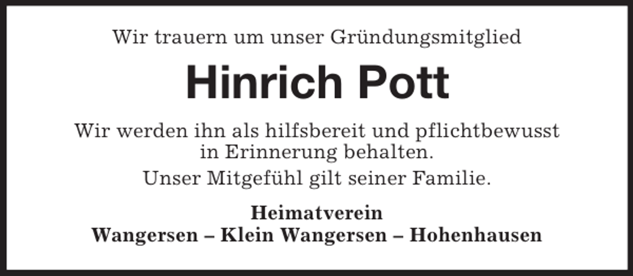 <p>Wir trauern um unser Gründungsmitglied<br />Hinrich Pott<br />Wir werden ihn als hilfsbereit und pflichtbewusst<br />in Erinnerung behalten.<br />Unser Mitgefühl gilt seiner Familie.<br />Heimatverein<br />Wangersen – Klein Wangersen – Hohenhausen</p>