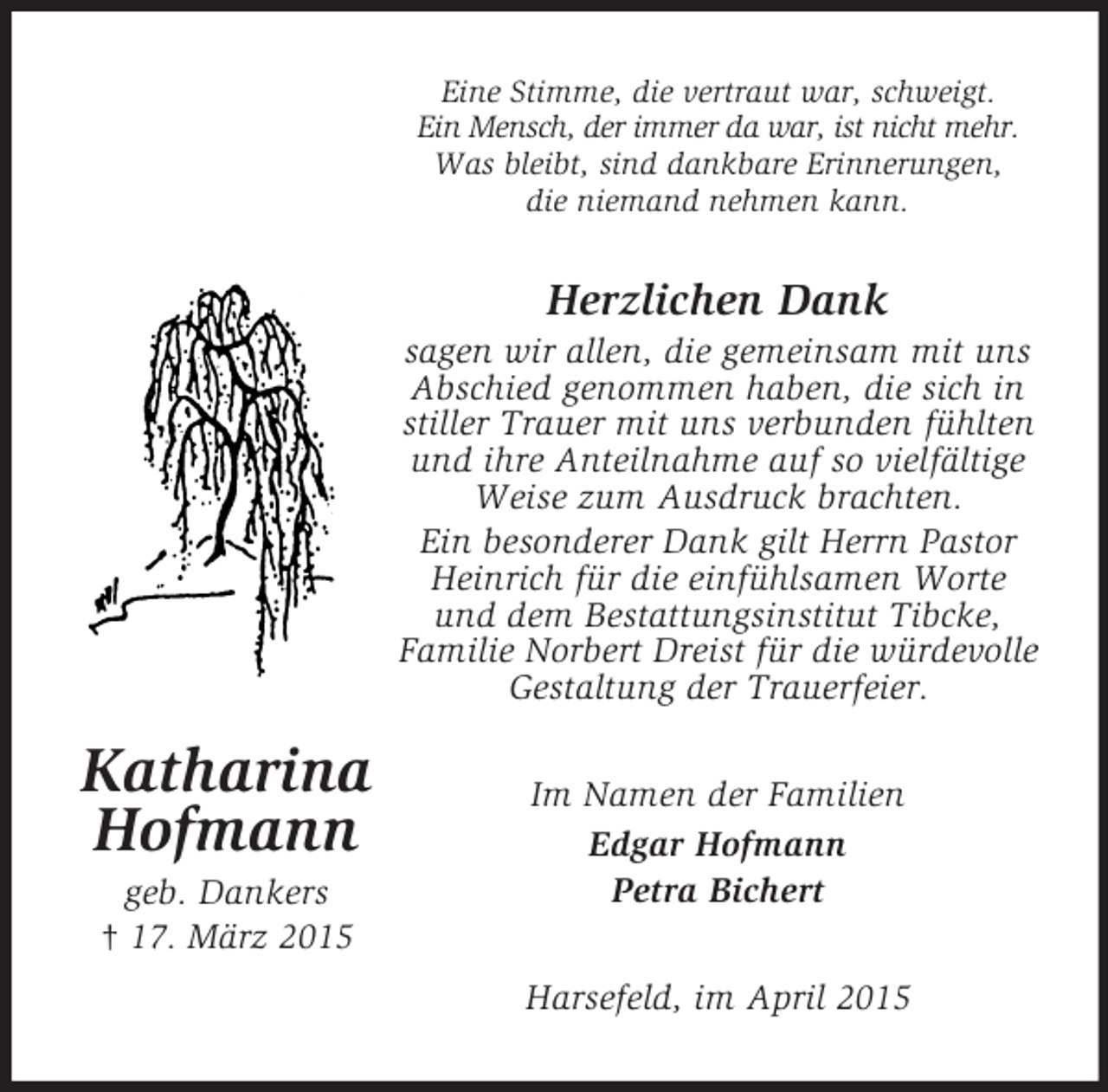 <p>Katharina<br />Hofmann<br />geb. Dankers<br />† 17. März 2015<br />Eine Stimme, die vertraut war, schweigt.<br />Ein Mensch, der immer da war, ist nicht mehr.<br />Was bleibt, sind dankbare Erinnerungen,<br />die niemand nehmen kann.<br />Herzlichen Dank<br />sagen wir allen, die gemeinsam mit uns Abschied genommen haben, die sich in stiller Trauer mit uns verbunden fühlten und ihre Anteilnahme auf so vielfältige Weise zum Ausdruck brachten.<br />Ein besonderer Dank gilt Herrn Pastor Heinrich für die einfühlsamen Worte und dem Bestattungsinstitut Tibcke,<br />Familie Norbert Dreist für die würdevolle Gestaltung der Trauerfeier.<br />Im Namen der Familien<br />Edgar Hofmann<br />Petra Bichert<br />Harsefeld, im April 2015</p>