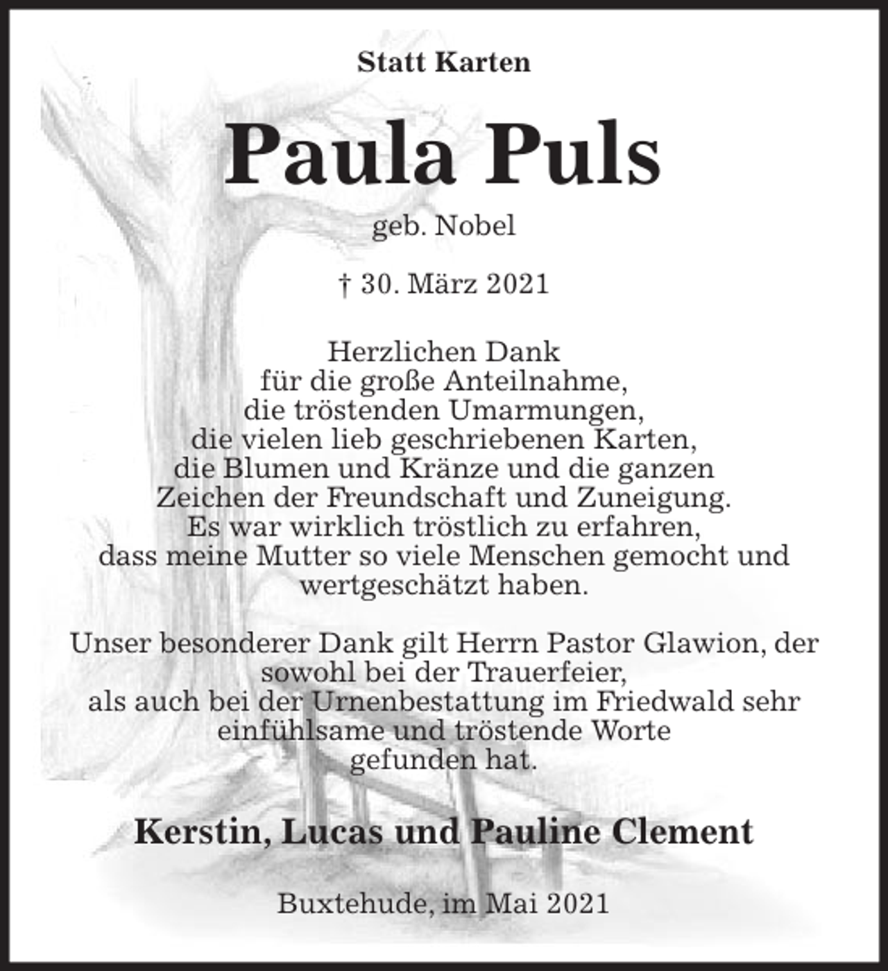 <p>Statt Karten<br />Paula Puls<br />geb. Nobel<br />† 30. März 2021<br />Herzlichen Dank<br />für die große Anteilnahme,<br />die tröstenden Umarmungen,<br />die vielen lieb geschriebenen Karten,<br />die Blumen und Kränze und die ganzen<br />Zeichen der Freundschaft und Zuneigung.<br />Es war wirklich tröstlich zu erfahren,<br />dass meine Mutter so viele Menschen gemocht und wertgeschätzt haben.</p>
<p>Unser besonderer Dank gilt Herrn Pastor Glawion, der sowohl bei der Trauerfeier,<br />als auch bei der Urnenbestattung im Friedwald sehr einfühlsame und tröstende Worte<br />gefunden hat.<br />Kerstin, Lucas und Pauline Clement<br />Buxtehude, im Mai 2021</p>