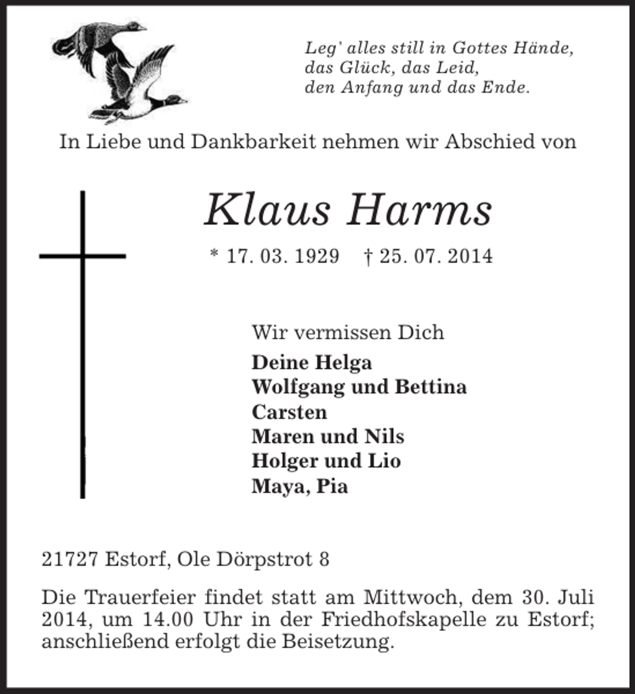<p>Leg' alles still in Gottes Hände,<br />das Glück, das Leid,<br />den Anfang und das Ende.<br />In Liebe und Dankbarkeit nehmen wir Abschied von<br />Klaus Harms<br />* 17. 03. 1929 † 25. 07. 2014<br />Wir vermissen Dich<br />Deine Helga<br />Wolfgang und Bettina<br />Carsten<br />Maren und Nils<br />Holger und Lio<br />Maya, Pia<br />21727 Estorf, Ole Dörpstrot 8<br />Die Trauerfeier findet statt am Mittwoch, dem 30. Juli 2014, um 14.00 Uhr in der Friedhofskapelle zu Estorf; anschließend erfolgt die Beisetzung.</p>