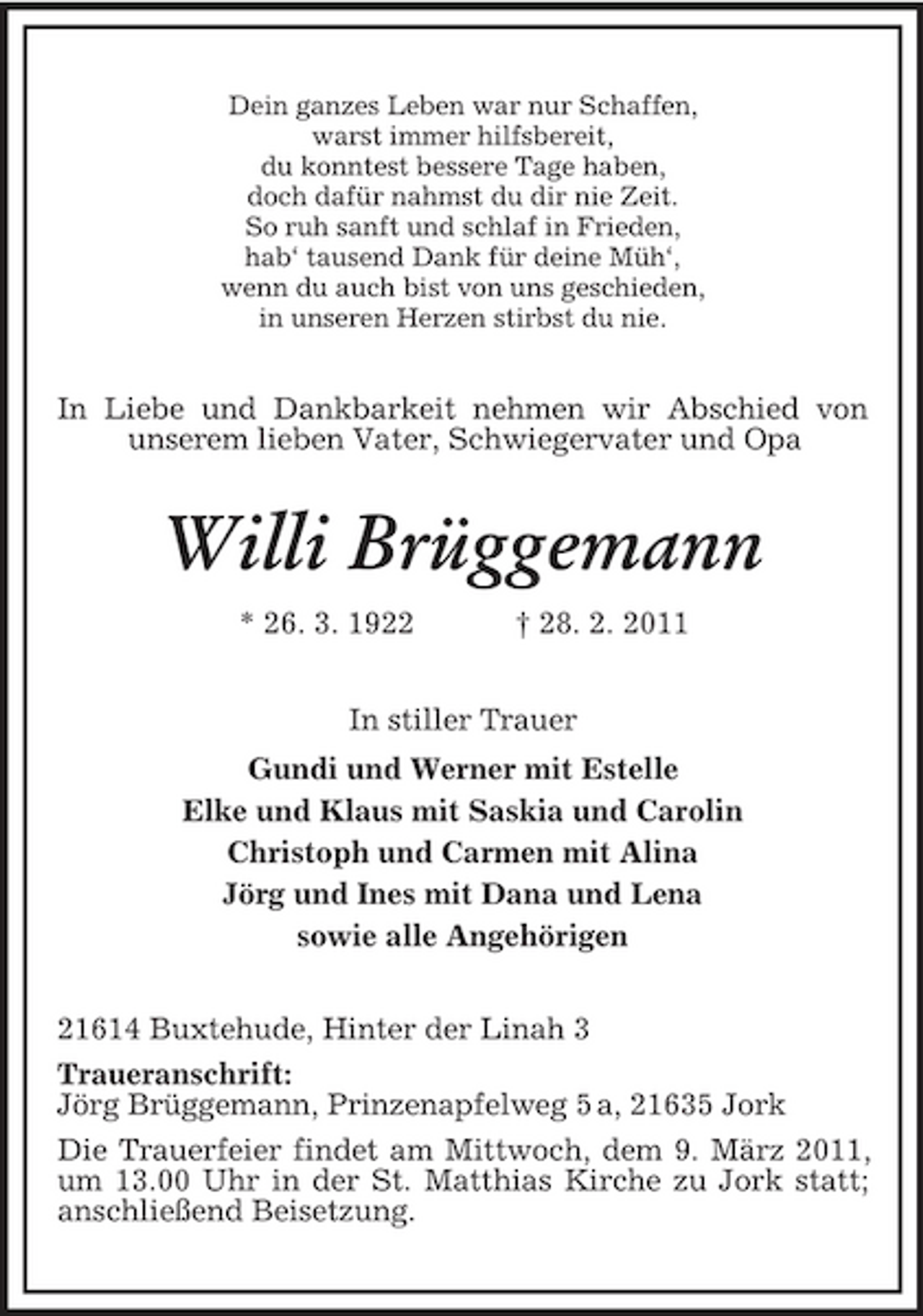 <p>Dein ganzes Leben war nur Schaffen, warst immer hilfsbereit, du konntest bessere Tage haben, doch dafür nahmst du dir nie Zeit. So ruh sanft und schlaf in Frieden, hab‘ tausend Dank für deine Müh‘, wenn du auch bist von uns geschieden, in unseren Herzen stirbst du nie.</p><p>In Liebe und Dankbarkeit nehmen wir Abschied von unserem lieben Vater, Schwiegervater und Opa</p><p>Willi Brüggemann<br />* 26. 3. 1922 † 28. 2. 2011 In stiller Trauer Gundi und Werner mit Estelle Elke und Klaus mit Saskia und Carolin Christoph und Carmen mit Alina Jörg und Ines mit Dana und Lena sowie alle Angehörigen 21614 Buxtehude, Hinter der Linah 3 Traueranschrift: Jörg Brüggemann, Prinzenapfelweg 5 a, 21635 Jork Die Trauerfeier findet am Mittwoch, dem 9. März 2011, um 13.00 Uhr in der St. Matthias Kirche zu Jork statt; anschließend Beisetzung.</p>