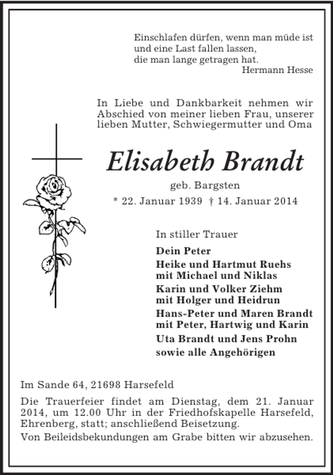 <p>Einschlafen dürfen, wenn man müde ist<br />und eine Last fallen lassen,<br />die man lange getragen hat.<br />Hermann Hesse<br />In Liebe und Dankbarkeit nehmen wir Abschied von meiner lieben Frau, unserer lieben Mutter, Schwiegermutter und Oma<br />Elisabeth Brandt<br />geb. Bargsten<br />* 22. Januar 1939 † 14. Januar 2014<br />In stiller Trauer<br />Dein Peter<br />Heike und Hartmut Ruehs<br />mit Michael und Niklas<br />Karin und Volker Ziehm<br />mit Holger und Heidrun<br />Hans-Peter und Maren Brandt<br />mit Peter, Hartwig und Karin<br />Uta Brandt und Jens Prohn<br />sowie alle Angehörigen<br />Im Sande 64, 21698 Harsefeld<br />Die Trauerfeier findet am Dienstag, dem 21. Januar 2014, um 12.00 Uhr in der Friedhofskapelle Harsefeld, Ehrenberg, statt; anschließend Beisetzung.<br />Von Beileidsbekundungen am Grabe bitten wir abzusehen.</p>