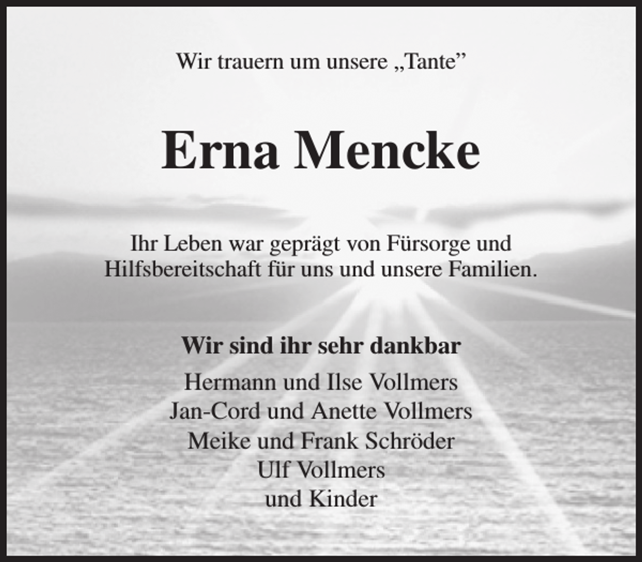 <p>Wir trauern um unsere „Tante”<br />Erna Mencke<br />Ihr Leben war geprägt von Fürsorge und<br />Hilfsbereitschaft für uns und unsere Familien.<br />Wir sind ihr sehr dankbar<br />Hermann und Ilse Vollmers<br />Jan-Cord und Anette Vollmers<br />Meike und Frank Schröder<br />Ulf Vollmers<br />und Kinder</p>