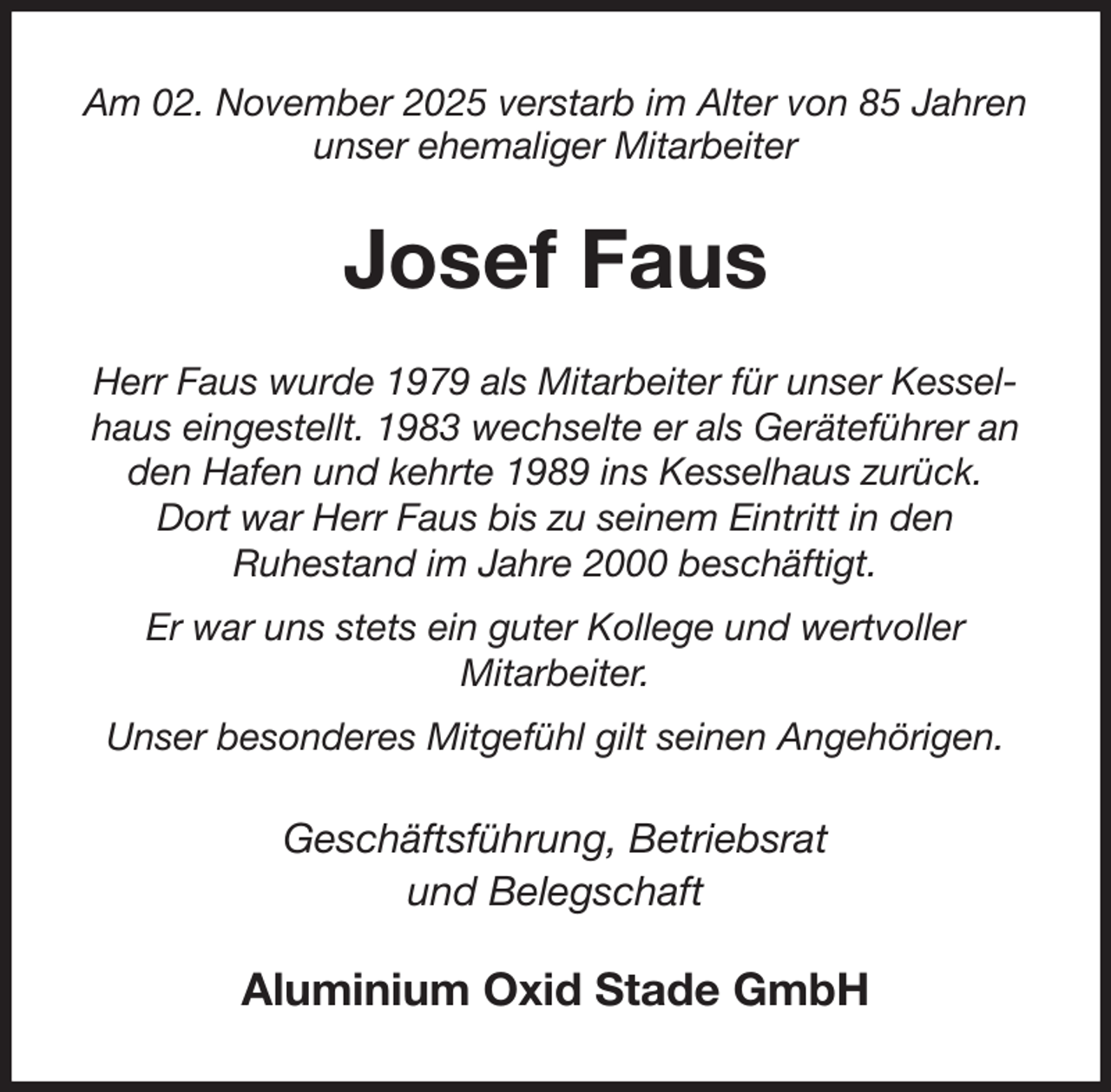 <p>Am 02. November 2025 verstarb im Alter von 85 Jahren<br />unser ehemaliger Mitarbeiter<br />Josef Faus<br />Herr Faus wurde 1979 als Mitarbeiter für unser Kesselhaus eingestellt. 1983 wechselte er als Geräteführer an den Hafen und kehrte 1989 ins Kesselhaus zurück.<br />Dort war Herr Faus bis zu seinem Eintritt in den<br />Ruhestand im Jahre 2000 beschäftigt.<br />Er war uns stets ein guter Kollege und wertvoller<br />Mitarbeiter.<br />Unser besonderes Mitgefühl gilt seinen Angehörigen.<br />Geschäftsführung, Betriebsrat<br />und Belegschaft<br />Aluminium Oxid Stade GmbH</p>