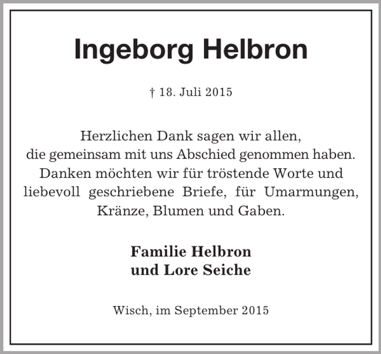 <p>Ingeborg Helbron<br />† 18. Juli 2015<br />Herzlichen Dank sagen wir allen,<br />die gemeinsam mit uns Abschied genommen haben.<br />Danken möchten wir für tröstende Worte und<br />liebevoll geschriebene Briefe, für Umarmungen, Kränze, Blumen und Gaben.<br />Familie Helbron<br />und Lore Seiche<br />Wisch, im September 2015</p>