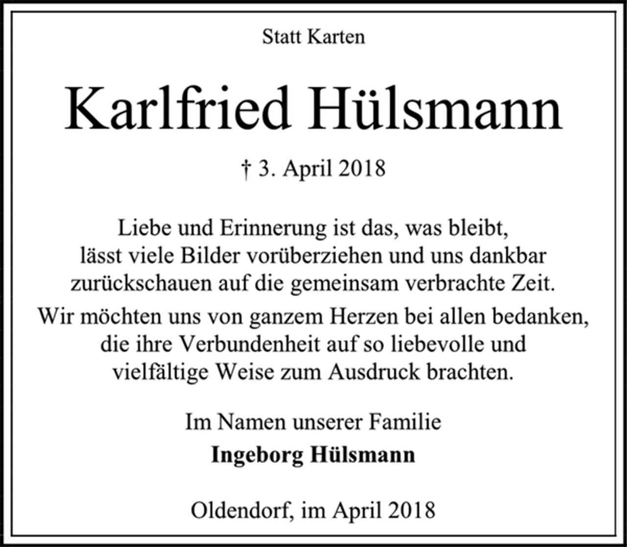 <p>Statt Karten<br />Karlfried Hülsmann<br />† 3. April 2018<br />Liebe und Erinnerung ist das, was bleibt,<br />lässt viele Bilder vorüberziehen und uns dankbar zurückschauen auf die gemeinsam verbrachte Zeit.<br />Wir möchten uns von ganzem Herzen bei allen bedanken, die ihre Verbundenheit auf so liebevolle und<br />vielfältige Weise zum Ausdruck brachten.<br />Im Namen unserer Familie<br />Ingeborg Hülsmann<br />Oldendorf, im April 2018</p>