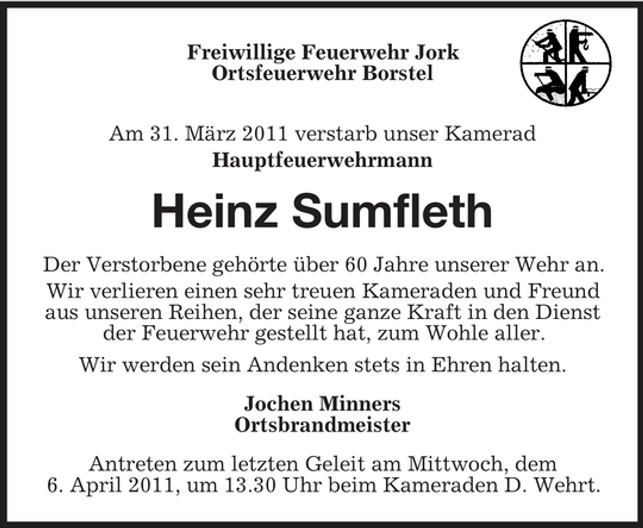<p>Freiwillige Feuerwehr Jork Ortsfeuerwehr Borstel Am 31. März 2011 verstarb unser Kamerad Hauptfeuerwehrmann</p><p>Heinz Sumfleth<br />Der Verstorbene gehörte über 60 Jahre unserer Wehr an. Wir verlieren einen sehr treuen Kameraden und Freund aus unseren Reihen, der seine ganze Kraft in den Dienst der Feuerwehr gestellt hat, zum Wohle aller. Wir werden sein Andenken stets in Ehren halten. Jochen Minners Ortsbrandmeister Antreten zum letzten Geleit am Mittwoch, dem 6. April 2011, um 13.30 Uhr beim Kameraden D. Wehrt.</p>