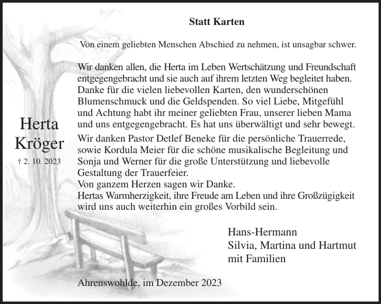 <p>Statt Karten<br />Von einem geliebten Menschen Abschied zu nehmen, ist unsagbar schwer.<br />Wir danken allen, die Herta im Leben Wertschätzung und Freundschaft<br />entgegengebracht und sie auch auf ihrem letzten Weg begleitet haben.<br />Danke für die vielen liebevollen Karten, den wunderschönen<br />Blumenschmuck und die Geldspenden. So viel Liebe, Mitgefühl und Achtung habt ihr meiner geliebten Frau, unserer lieben Mama und uns entgegengebracht. Es hat uns überwältigt und sehr bewegt.<br />Wir danken Pastor Detlef Beneke für die persönliche Trauerrede, sowie Kordula Meier für die schöne musikalische Begleitung und Sonja und Werner für die große Unterstützung und liebevolle<br />Gestaltung der Trauerfeier.<br />Von ganzem Herzen sagen wir Danke.<br />Hertas Warmherzigkeit, ihre Freude am Leben und ihre Großzügigkeit wird uns auch weiterhin ein großes Vorbild sein.<br />Hans-Hermann<br />Silvia, Martina und Hartmut<br />mit Familien<br />Ahrenswohlde, im Dezember 2023</p><p>Herta<br />Kröger<br />† 2. 10. 2023</p>
