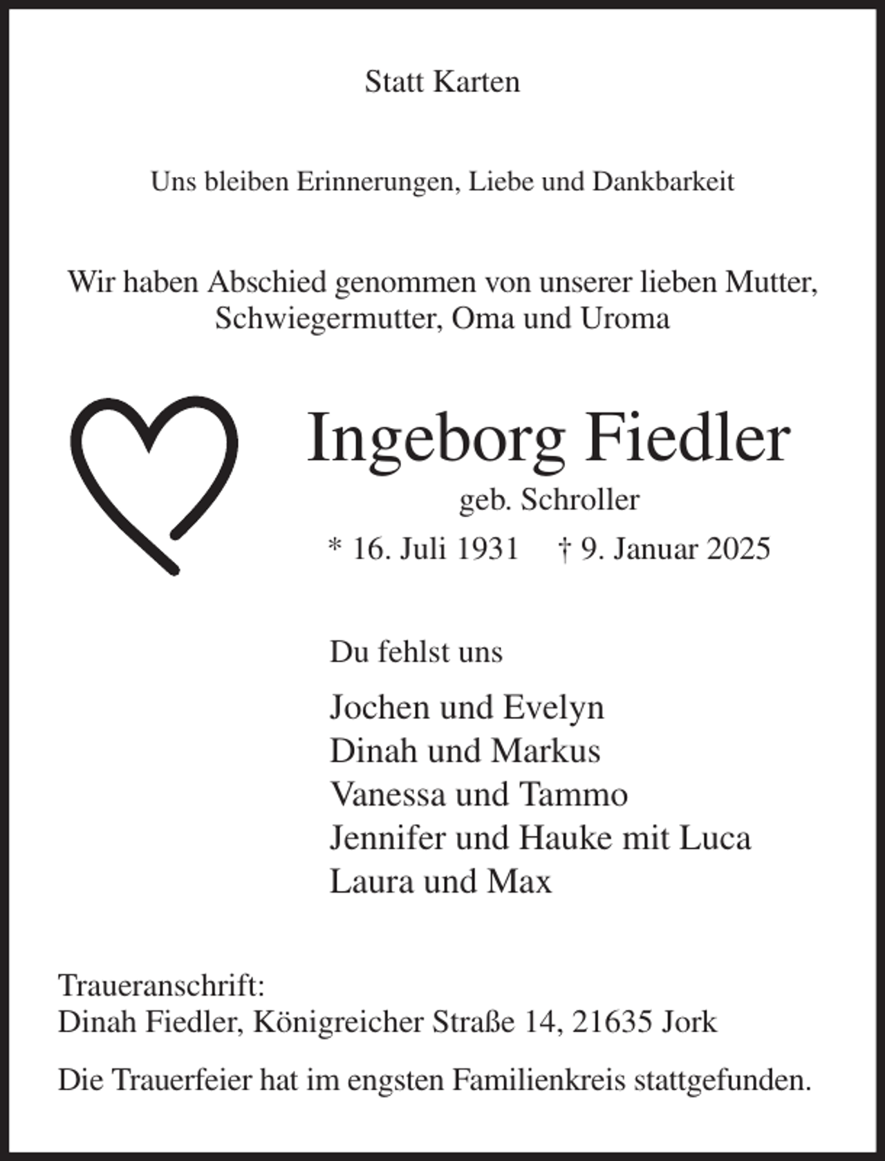 <p>Statt Karten<br />Uns bleiben Erinnerungen, Liebe und Dankbarkeit<br />Wir haben Abschied genommen von unserer lieben Mutter, Schwiegermutter, Oma und Uroma<br />Ingeborg Fiedler<br />geb. Schroller<br />* 16. Juli 1931 † 9. Januar 2025<br />Du fehlst uns<br />Jochen und Evelyn<br />Dinah und Markus<br />Vanessa und Tammo<br />Jennifer und Hauke mit Luca<br />Laura und Max<br />Traueranschrift:<br />Dinah Fiedler, Königreicher Straße 14, 21635 Jork<br />Die Trauerfeier hat im engsten Familienkreis stattgefunden.</p>