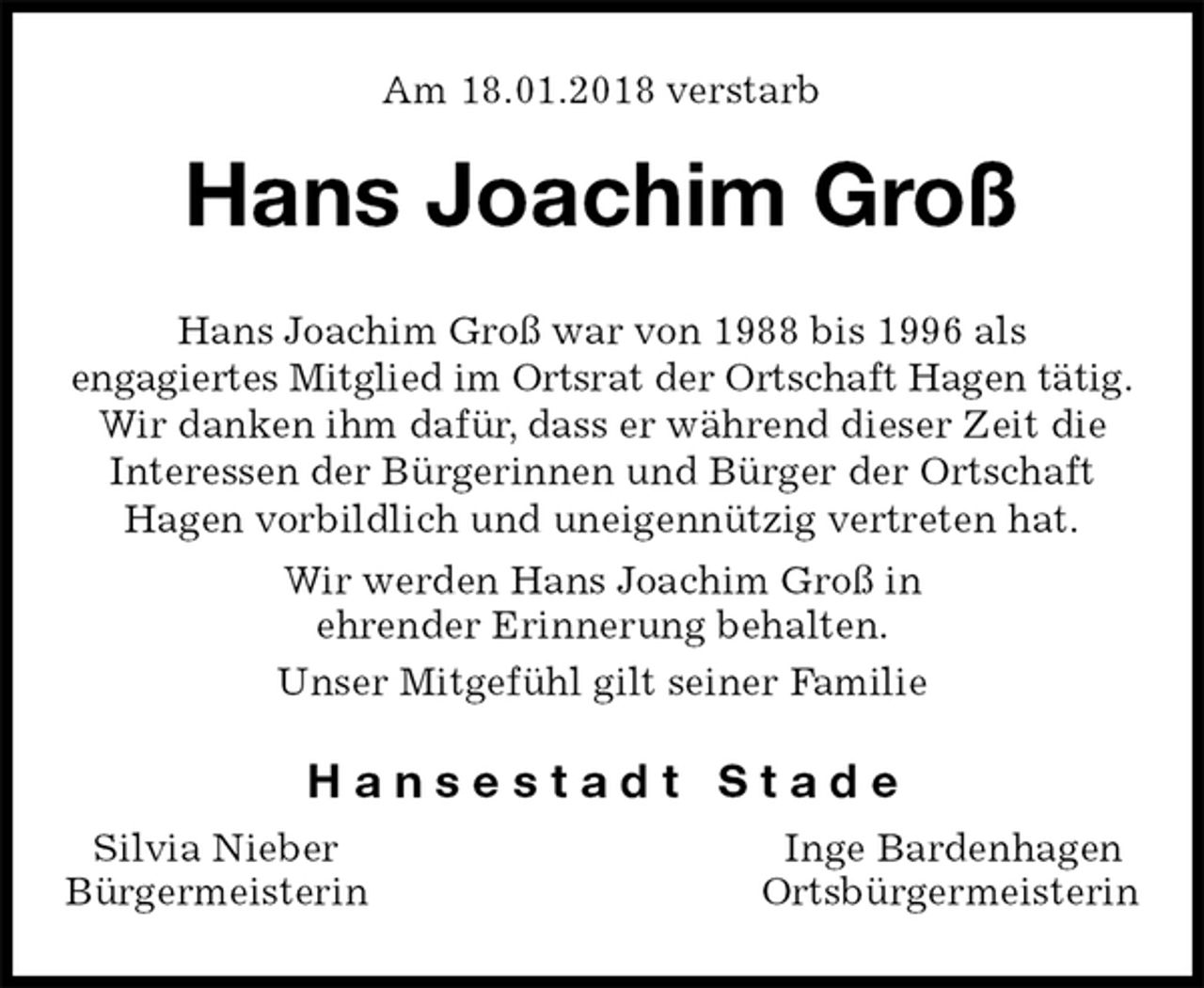 <p>Am 18.01.2018 verstarb<br />Hans Joachim Groß<br />Hans Joachim Groß war von 1988 bis 1996 als<br />engagiertes Mitglied im Ortsrat der Ortschaft Hagen tätig.<br />Wir danken ihm dafür, dass er während dieser Zeit die<br />Interessen der Bürgerinnen und Bürger der Ortschaft<br />Hagen vorbildlich und uneigennützig vertreten hat.<br />Wir werden Hans Joachim Groß in<br />ehrender Erinnerung behalten.<br />Unser Mitgefühl gilt seiner Familie<br />H a n s e s t a d t S t a d e<br />Silvia Nieber Inge Bardenhagen<br />Bürgermeisterin Ortsbürgermeisterin</p>