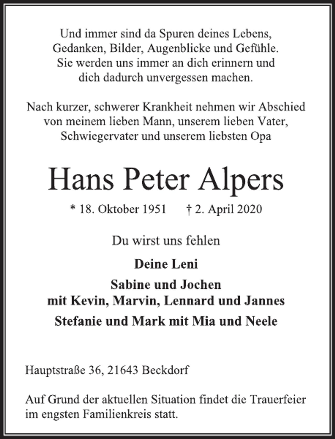 <p>Und immer sind da Spuren deines Lebens,<br />Gedanken, Bilder, Augenblicke und Gefühle.<br />Sie werden uns immer an dich erinnern und<br />dich dadurch unvergessen machen.<br />Nach kurzer, schwerer Krankheit nehmen wir Abschied<br />von meinem lieben Mann, unserem lieben Vater, Schwiegervater und unserem liebsten Opa<br />Hans Peter Alpers<br />* 18. Oktober 1951 † 2. April 2020<br />Du wirst uns fehlen<br />Deine Leni<br />Sabine und Jochen<br />mit Kevin, Marvin, Lennard und Jannes<br />Stefanie und Mark mit Mia und Neele<br />Hauptstraße 36, 21643 Beckdorf<br />Auf Grund der aktuellen Situation findet die Trauerfeier<br />im engsten Familienkreis statt.</p>