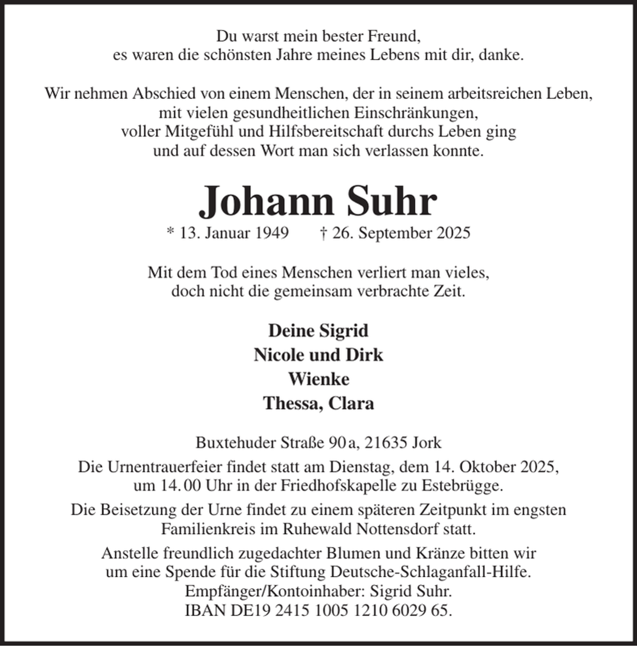 <p>Du warst mein bester Freund,<br />es waren die schönsten Jahre meines Lebens mit dir, danke.<br />Wir nehmen Abschied von einem Menschen, der in seinem arbeitsreichen Leben,<br />mit vielen gesundheitlichen Einschränkungen,<br />voller Mitgefühl und Hilfsbereitschaft durchs Leben ging<br />und auf dessen Wort man sich verlassen konnte.<br />Johann Suhr<br />* 13. Januar 1949 † 26. September 2025<br />Mit dem Tod eines Menschen verliert man vieles,<br />doch nicht die gemeinsam verbrachte Zeit.<br />Deine Sigrid<br />Nicole und Dirk<br />Wienke<br />Thessa, Clara<br />Buxtehuder Straße 90 a, 21635 Jork<br />Die Urnentrauerfeier findet statt am Dienstag, dem 14. Oktober 2025,<br />um 14. 00 Uhr in der Friedhofskapelle zu Estebrügge.<br />Die Beisetzung der Urne findet zu einem späteren Zeitpunkt im engsten<br />Familienkreis im Ruhewald Nottensdorf statt.<br />Anstelle freundlich zugedachter Blumen und Kränze bitten wir<br />um eine Spende für die Stiftung Deutsche-Schlaganfall-Hilfe.<br />Empfänger/Kontoinhaber: Sigrid Suhr.<br />IBAN DE19 2415 1005 1210 6029 65.</p>
