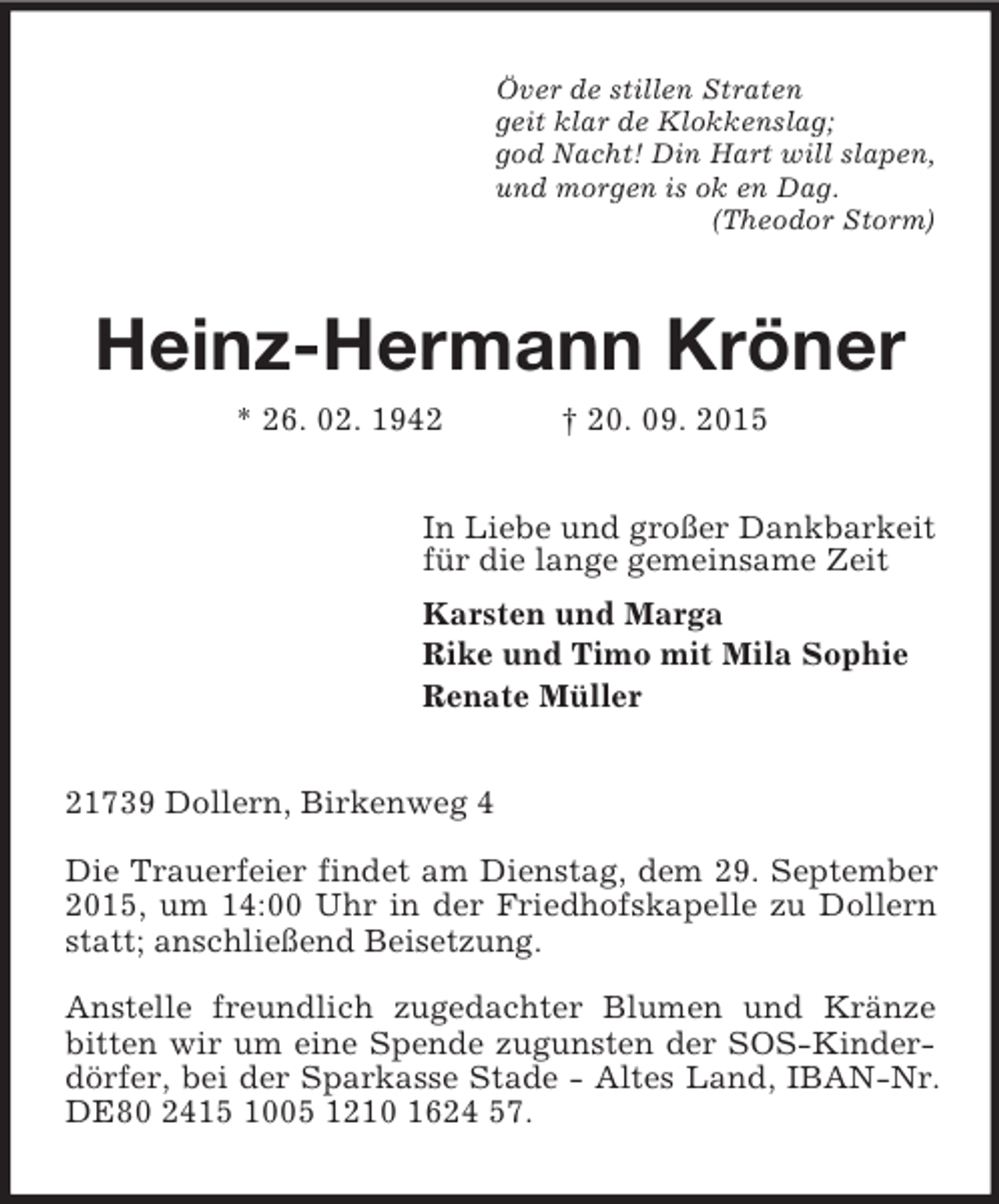<p>Över de stillen Straten<br />geit klar de Klokkenslag;<br />god Nacht! Din Hart will slapen,<br />und morgen is ok en Dag.<br />(Theodor Storm)<br />Heinz-Hermann Kröner<br />* 26. 02. 1942 † 20. 09. 2015<br />In Liebe und großer Dankbarkeit<br />für die lange gemeinsame Zeit<br />Karsten und Marga<br />Rike und Timo mit Mila Sophie<br />Renate Müller<br />21739 Dollern, Birkenweg 4<br />Die Trauerfeier findet am Dienstag, dem 29. September 2015, um 14:00 Uhr in der Friedhofskapelle zu Dollern statt; anschließend Beisetzung.<br />Anstelle freundlich zugedachter Blumen und Kränze bitten wir um eine Spende zugunsten der SOS-Kinderdörfer, bei der Sparkasse Stade - Altes Land, IBAN-Nr. DE80 2415 1005 1210 1624 57.</p>