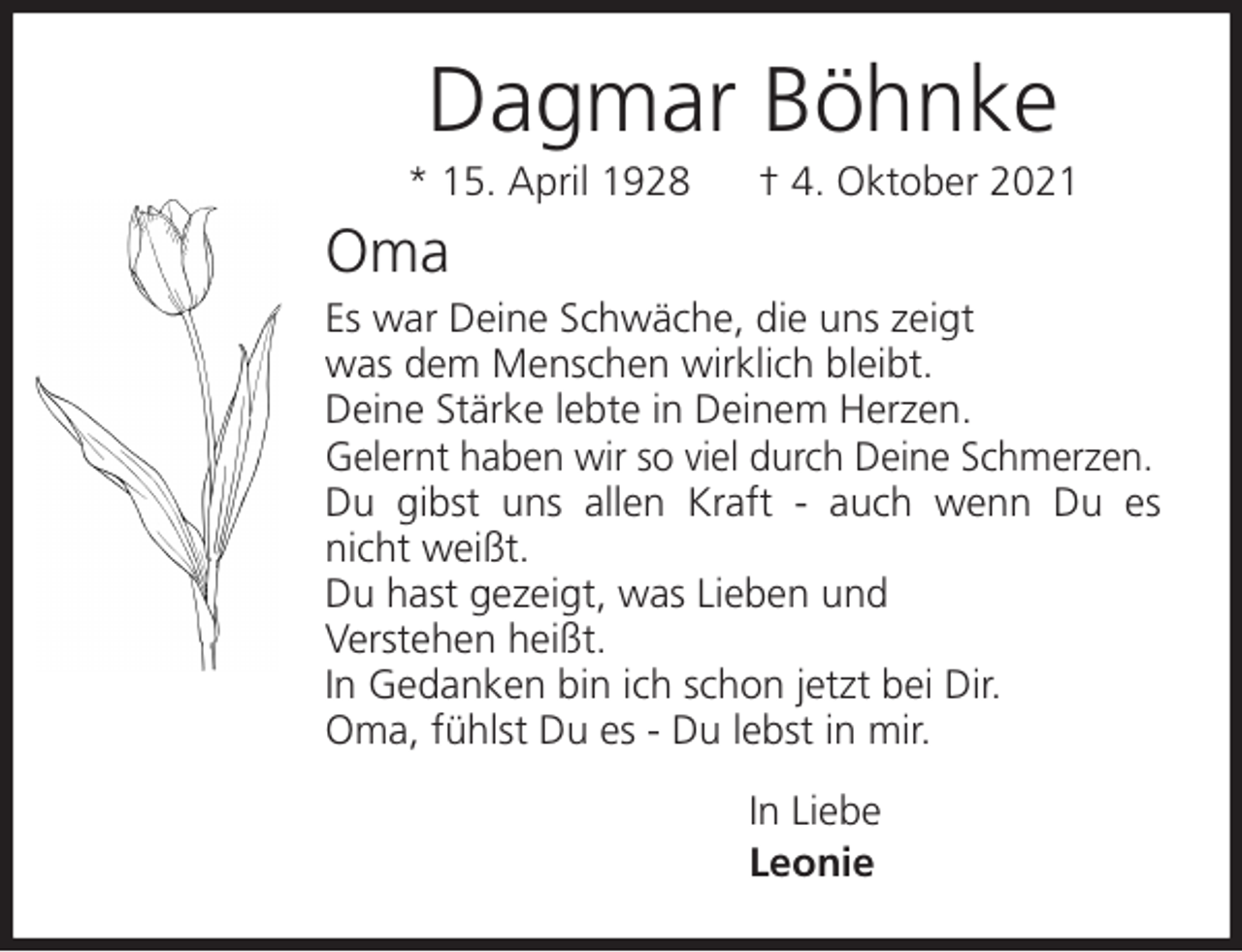 <p>Dagmar Böhnke<br />* 15. April 1928 † 4. Oktober 2021<br />Oma<br />Es war Deine Schwäche, die uns zeigt<br />was dem Menschen wirklich bleibt.<br />Deine Stärke lebte in Deinem Herzen.<br />Gelernt haben wir so viel durch Deine Schmerzen.<br />Du gibst uns allen Kraft - auch wenn Du es nicht weißt.<br />Du hast gezeigt, was Lieben und<br />Verstehen heißt.<br />In Gedanken bin ich schon jetzt bei Dir.<br />Oma, fühlst Du es - Du lebst in mir.<br />In Liebe<br />Leonie</p>