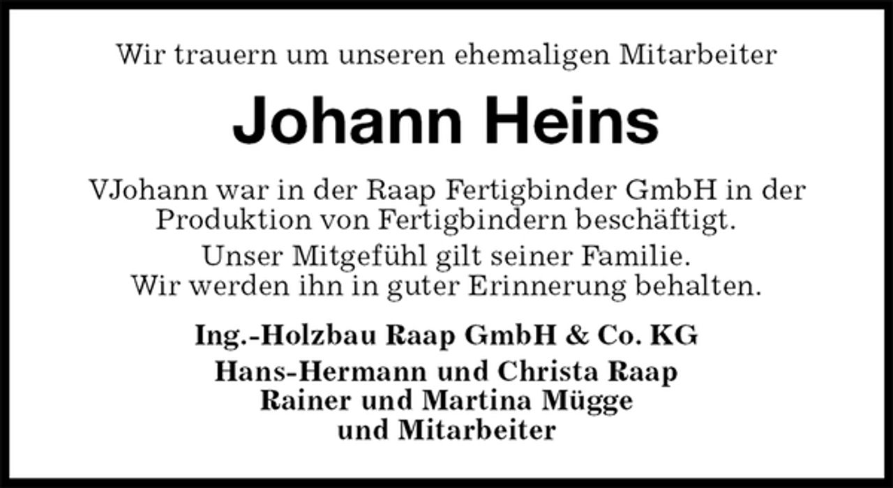 <p>Wir trauern um unseren ehemaligen Mitarbeiter<br />Johann Heins<br />VJohann war in der Raap Fertigbinder GmbH in der<br />Produktion von Fertigbindern beschäftigt.<br />Unser Mitgefühl gilt seiner Familie.<br />Wir werden ihn in guter Erinnerung behalten.<br />Ing.-Holzbau Raap GmbH &amp; Co. KG<br />Hans-Hermann und Christa Raap<br />Rainer und Martina Mügge<br />und Mitarbeiter</p>