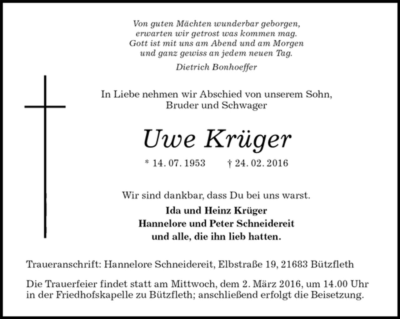 <p>Von guten Mächten wunderbar geborgen,<br />erwarten wir getrost was kommen mag.<br />Gott ist mit uns am Abend und am Morgen<br />und ganz gewiss an jedem neuen Tag.<br />Dietrich Bonhoeffer<br />In Liebe nehmen wir Abschied von unserem Sohn, Bruder und Schwager<br />Uwe Krüger<br />* 14. 07. 1953 † 24. 02. 2016<br />Wir sind dankbar, dass Du bei uns warst.<br />Ida und Heinz Krüger<br />Hannelore und Peter Schneidereit<br />und alle, die ihn lieb hatten.<br />Traueranschrift: Hannelore Schneidereit, Elbstraße 19, 21683 Bützfleth<br />Die Trauerfeier findet statt am Mittwoch, dem 2. März 2016, um 14.00 Uhr in der Friedhofskapelle zu Bützfleth; anschließend erfolgt die Beisetzung.</p>