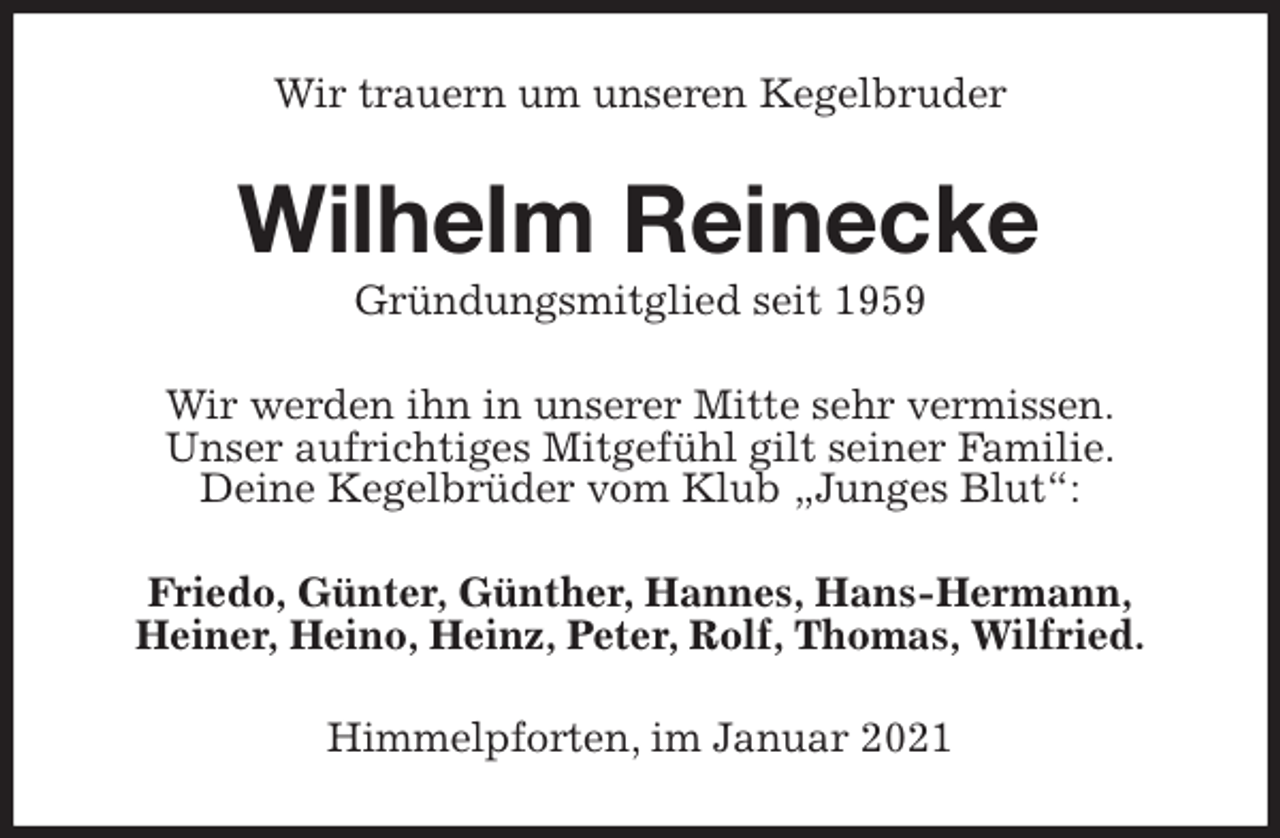 <p>Wir trauern um unseren Kegelbruder<br />Wilhelm Reinecke<br />Gründungsmitglied seit 1959<br />Wir werden ihn in unserer Mitte sehr vermissen.<br />Unser aufrichtiges Mitgefühl gilt seiner Familie.<br />Deine Kegelbrüder vom Klub „Junges Blut“:<br />Friedo, Günter, Günther, Hannes, Hans-Hermann,<br />Heiner, Heino, Heinz, Peter, Rolf, Thomas, Wilfried.<br />Himmelpforten, im Januar 2021</p>