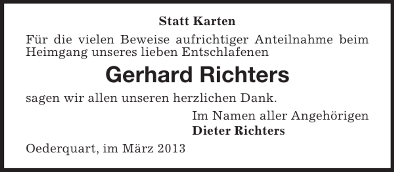 <p>Statt Karten<br />Für die vielen Beweise aufrichtiger Anteilnahme beim<br />Heimgang unseres lieben Entschlafenen</p><p>Gerhard Richters<br />sagen wir allen unseren herzlichen Dank.<br />Im Namen aller Angehörigen<br />Dieter Richters<br />Oederquart, im März 2013</p>