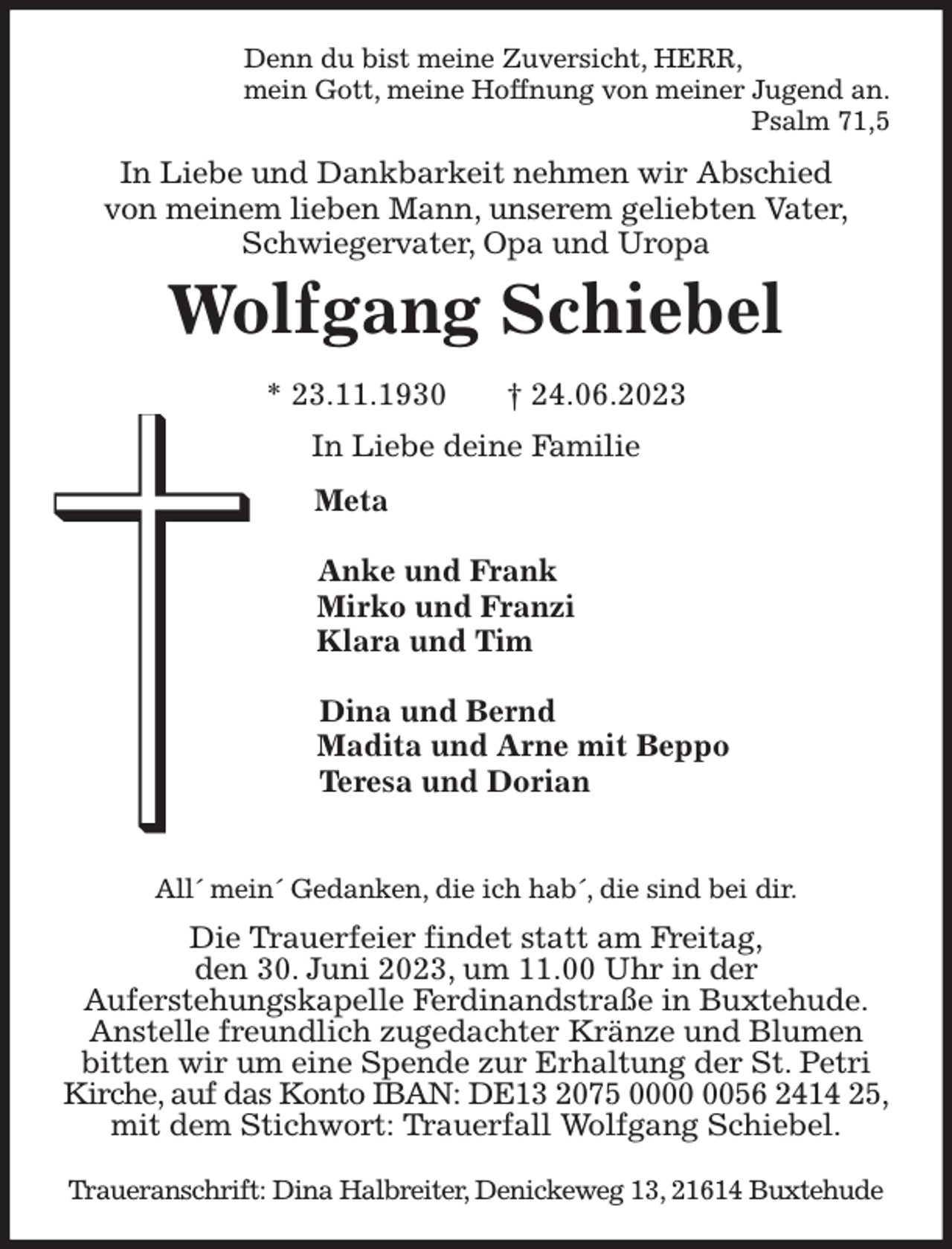 <p>Denn du bist meine Zuversicht, HERR,<br />mein Gott, meine Hoffnung von meiner Jugend an.<br />Psalm 71,5<br />In Liebe und Dankbarkeit nehmen wir Abschied<br />von meinem lieben Mann, unserem geliebten Vater,<br />Schwiegervater, Opa und Uropa<br />Wolfgang Schiebel<br />* 23.11.1930 † 24.06.2023<br />In Liebe deine Familie<br />Meta</p><p>Anke und Frank<br />Mirko und Franzi<br />Klara und Tim</p><p>Dina und Bernd<br />Madita und Arne mit Beppo<br />Teresa und Dorian</p><p>All´ mein´ Gedanken, die ich hab´, die sind bei dir.<br />Die Trauerfeier findet statt am Freitag,<br />den 30. Juni 2023, um 11.00 Uhr in der<br />Auferstehungskapelle Ferdinandstraße in Buxtehude.<br />Anstelle freundlich zugedachter Kränze und Blumen<br />bitten wir um eine Spende zur Erhaltung der St. Petri<br />Kirche, auf das Konto IBAN: DE13 2075 0000 0056 2414 25,<br />mit dem Stichwort: Trauerfall Wolfgang Schiebel.</p><p>Traueranschrift: Dina Halbreiter, Denickeweg 13, 21614 Buxtehude</p>