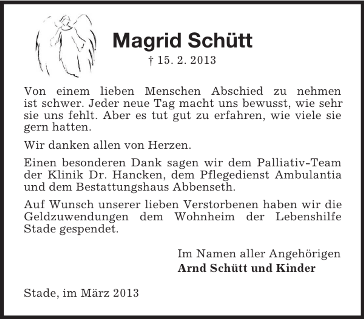 <p>Magrid Schütt<br />† 15. 2. 2013<br />Von einem lieben Menschen Abschied zu nehmen<br />ist schwer. Jeder neue Tag macht uns bewusst, wie sehr<br />sie uns fehlt. Aber es tut gut zu erfahren, wie viele sie<br />gern hatten.<br />Wir danken allen von Herzen.<br />Einen besonderen Dank sagen wir dem Palliativ-Team<br />der Klinik Dr. Hancken, dem Pflegedienst Ambulantia<br />und dem Bestattungshaus Abbenseth.<br />Auf Wunsch unserer lieben Verstorbenen haben wir die<br />Geldzuwendungen dem Wohnheim der Lebenshilfe<br />Stade gespendet.<br />Im Namen aller Angehörigen<br />Arnd Schütt und Kinder<br />Stade, im März 2013</p>
