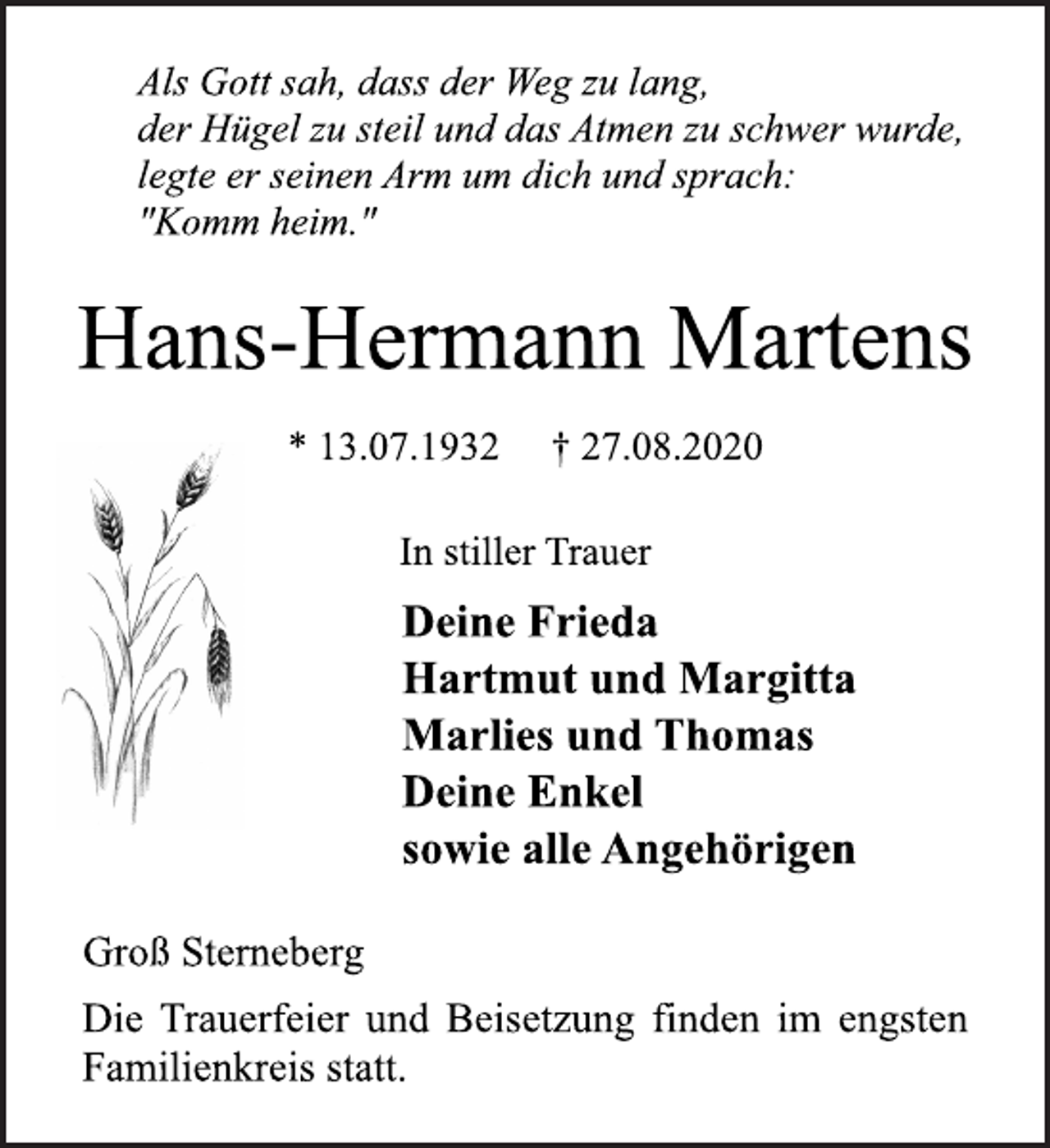 <p>Als Gott sah, dass der Weg zu lang,<br />der Hügel zu steil und das Atmen zu schwer wurde,<br />legte er seinen Arm um dich und sprach:<br />"Komm heim."<br />Hans-Hermann Martens<br />* 13.07.1932 † 27.08.2020<br />In stiller Trauer<br />Deine Frieda<br />Hartmut und Margitta<br />Marlies und Thomas<br />Deine Enkel<br />sowie alle Angehörigen<br />Groß Sterneberg<br />Die Trauerfeier und Beisetzung finden im engsten<br />Familienkreis statt.</p>