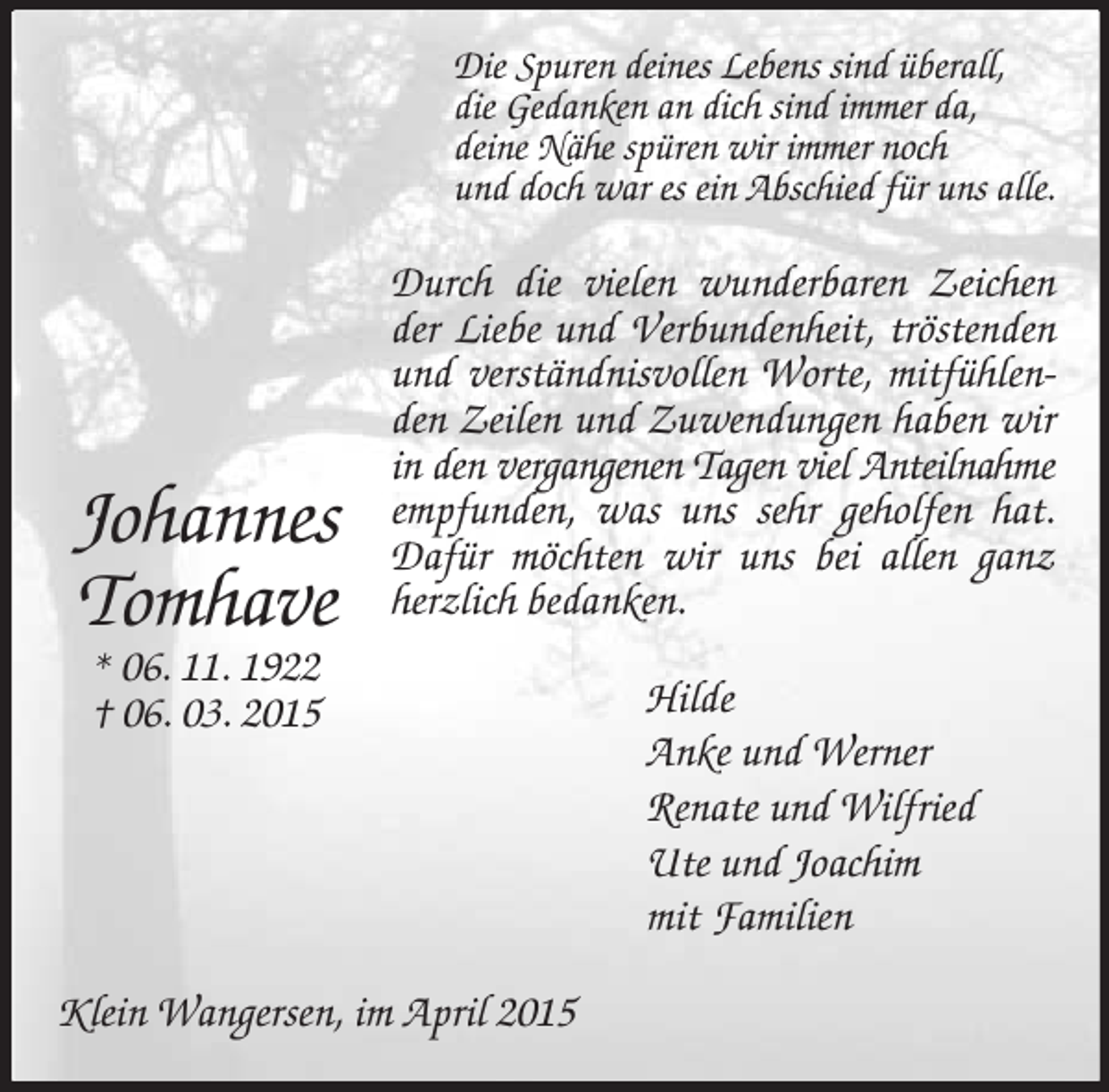 <p>Johannes<br />Tomhave<br />* 06. 11. 1922<br />† 06. 03. 2015<br />Die Spuren deines Lebens sind überall,<br />die Gedanken an dich sind immer da,<br />deine Nähe spüren wir immer noch<br />und doch war es ein Abschied für uns alle.<br />Durch die vielen wunderbaren Zeichen der Liebe und Verbundenheit, tröstenden und verständnisvollen Worte, mitfühlenden Zeilen und Zuwendungen haben wir in den vergangenen Tagen viel Anteilnahme<br />empfunden, was uns sehr geholfen hat. Dafür möchten wir uns bei allen ganz herzlich bedanken.<br />Hilde<br />Anke und Werner<br />Renate und Wilfried<br />Ute und Joachim<br />mit Familien<br />Klein Wangersen, im April 2015</p>