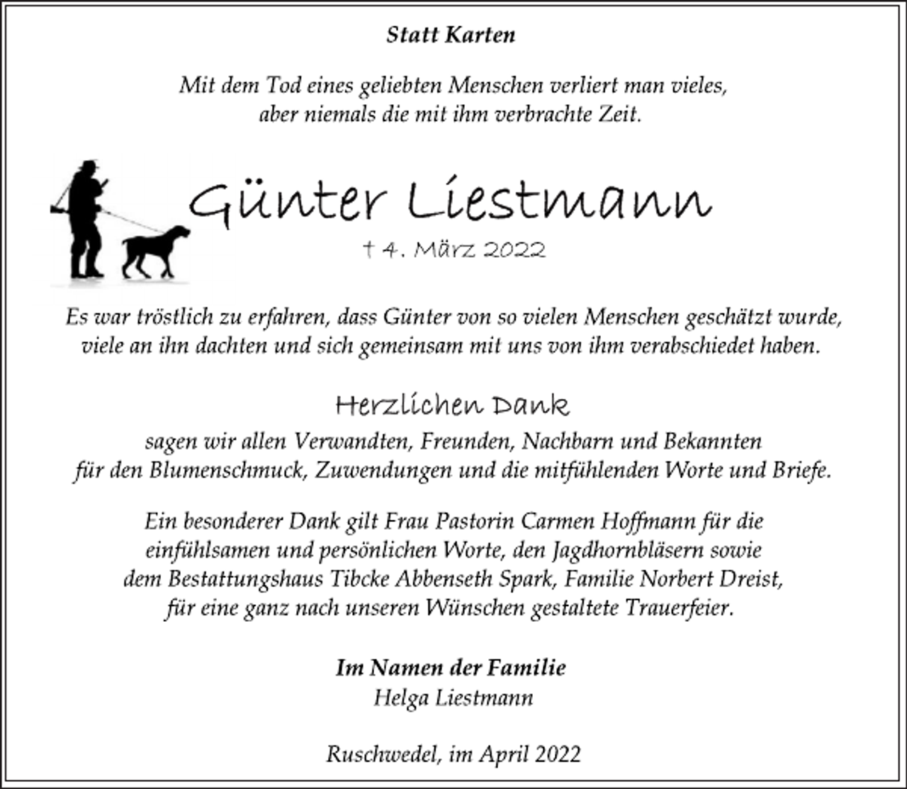<p>Statt Karten<br />Mit dem Tod eines geliebten Menschen verliert man vieles,<br />aber niemals die mit ihm verbrachte Zeit.<br />Günter Liestmann<br />† 4. März 2022<br />Es war tröstlich zu erfahren, dass Günter von so vielen Menschen geschätzt wurde,<br />viele an ihn dachten und sich gemeinsam mit uns von ihm verabschiedet haben.<br />Herzlichen Dank<br />sagen wir allen Verwandten, Freunden, Nachbarn und Bekannten<br />für den Blumenschmuck, Zuwendungen und die mitfühlenden Worte und Briefe.<br />Ein besonderer Dank gilt Frau Pastorin Carmen Hoffmann für die<br />einfühlsamen und persönlichen Worte, den Jagdhornbläsern sowie<br />dem Bestattungshaus Tibcke Abbenseth Spark, Familie Norbert Dreist,<br />für eine ganz nach unseren Wünschen gestaltete Trauerfeier.<br />Im Namen der Familie<br />Helga Liestmann<br />Ruschwedel, im April 2022</p>