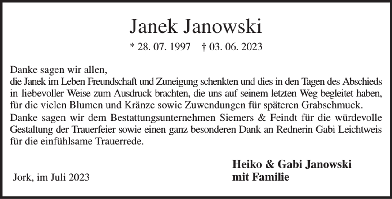 <p>Janek Janowski<br />* 28. 07. 1997 † 03. 06. 2023<br />Danke sagen wir allen,<br />die Janek im Leben Freundschaft und Zuneigung schenkten und dies in den Tagen des Abschieds<br />in liebevoller Weise zum Ausdruck brachten, die uns auf seinem letzten Weg begleitet haben,<br />für die vielen Blumen und Kränze sowie Zuwendungen für späteren Grabschmuck.<br />Danke sagen wir dem Bestattungsunternehmen Siemers &amp; Feindt für die würdevolle<br />Gestaltung der Trauerfeier sowie einen ganz besonderen Dank an Rednerin Gabi Leichtweis<br />für die einfühlsame Trauerrede.<br />Heiko &amp; Gabi Janowski<br />mit Familie<br />Jork, im Juli 2023</p>