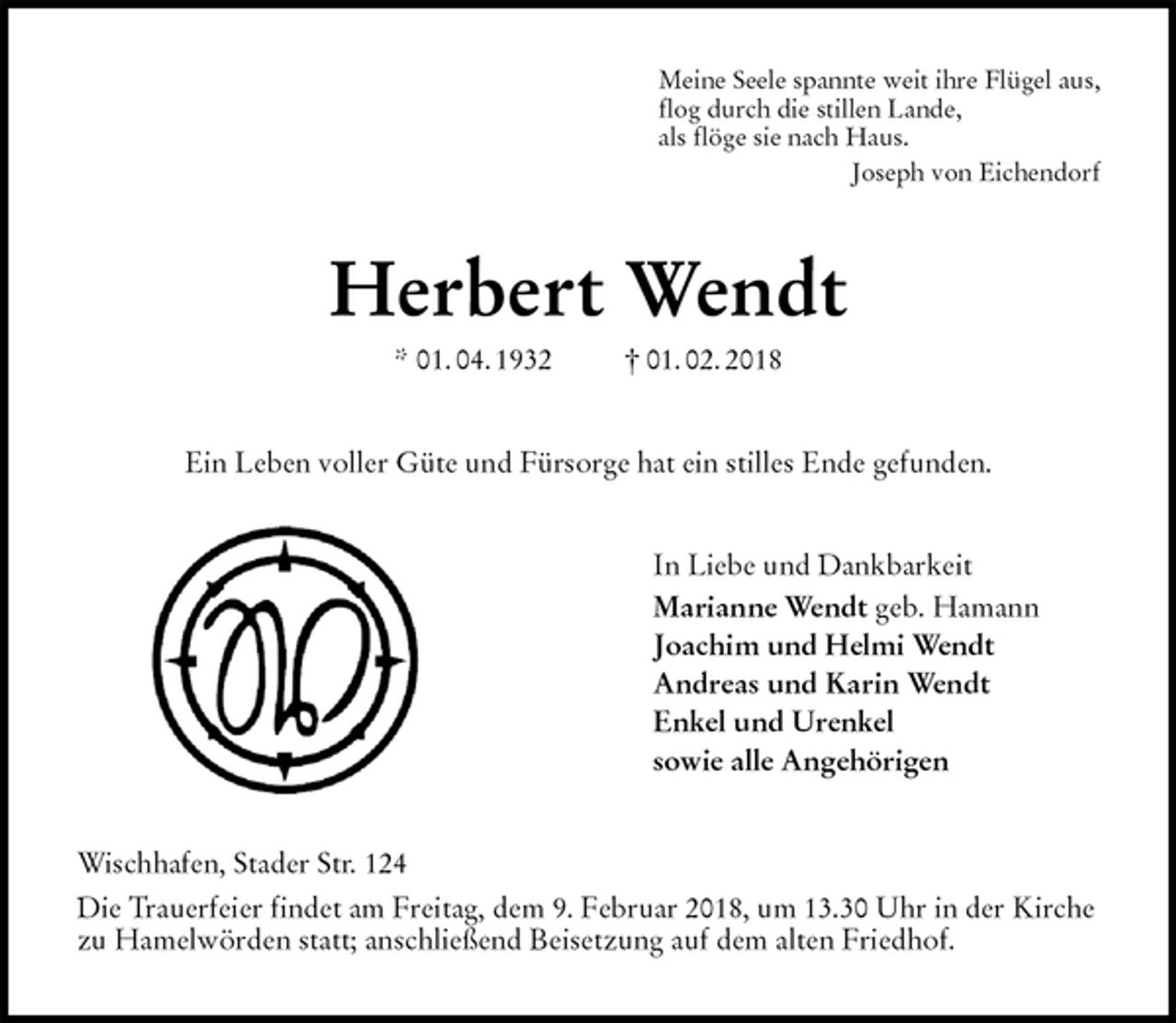 <p>Meine Seele spannte weit ihre Flügel aus,<br />flog durch die stillen Lande,<br />als flöge sie nach Haus.<br />Joseph von Eichendorf<br />Herbert Wendt<br />* 01. 04. 1932 † 01. 02. 2018<br />Ein Leben voller Güte und Fürsorge hat ein stilles Ende gefunden.<br />In Liebe und Dankbarkeit<br />Marianne Wendt geb. Hamann<br />Joachim und Helmi Wendt<br />Andreas und Karin Wendt<br />Enkel und Urenkel<br />sowie alle Angehörigen<br />Wischhafen, Stader Str. 124<br />Die Trauerfeier findet am Freitag, dem 9. Februar 2018, um 13.30 Uhr in der Kirche zu Hamelwörden statt; anschließend Beisetzung auf dem alten Friedhof.</p>