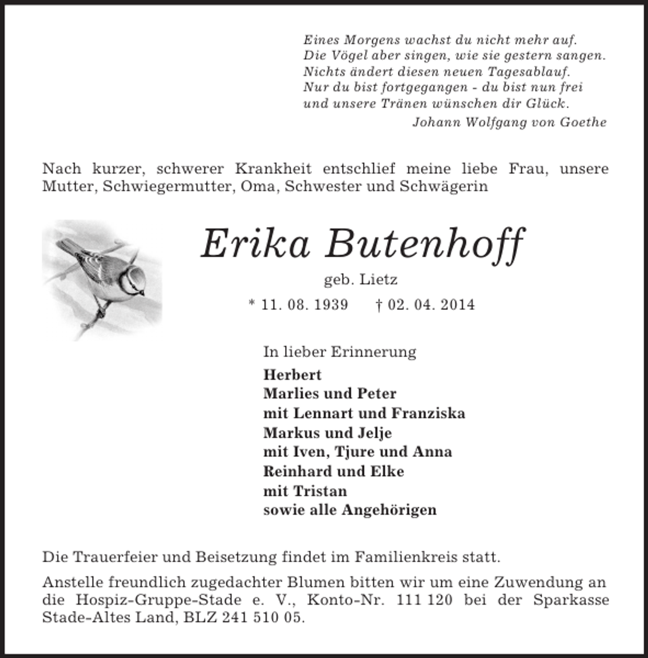 <p>Eines Morgens wachst du nicht mehr auf.<br />Die Vögel aber singen, wie sie gestern sangen.<br />Nichts ändert diesen neuen Tagesablauf.<br />Nur du bist fortgegangen - du bist nun frei<br />und unsere Tränen wünschen dir Glück.<br />Johann Wolfgang von Goethe<br />Nach kurzer, schwerer Krankheit entschlief meine liebe Frau, unsere<br />Mutter, Schwiegermutter, Oma, Schwester und Schwägerin<br />Erika Butenhoff<br />geb. Lietz<br />* 11. 08. 1939 † 02. 04. 2014<br />In lieber Erinnerung<br />Herbert<br />Marlies und Peter<br />mit Lennart und Franziska<br />Markus und Jelje<br />mit Iven, Tjure und Anna<br />Reinhard und Elke<br />mit Tristan<br />sowie alle Angehörigen<br />Die Trauerfeier und Beisetzung findet im Familienkreis statt.<br />Anstelle freundlich zugedachter Blumen bitten wir um eine Zuwendung an die Hospiz-Gruppe-Stade e. V., Konto-Nr. 111 120 bei der Sparkasse<br />Stade-Altes Land, BLZ 241 510 05.</p>