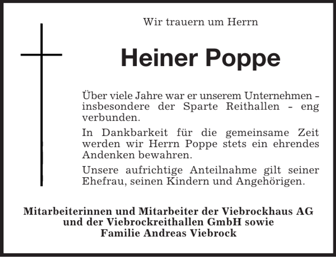 <p>Wir trauern um Herrn</p><p>Heiner Poppe<br />Über viele Jahre war er unserem Unternehmen insbesondere der Sparte Reithallen - eng<br />verbunden.<br />In Dankbarkeit für die gemeinsame Zeit<br />werden wir Herrn Poppe stets ein ehrendes<br />Andenken bewahren.<br />Unsere aufrichtige Anteilnahme gilt seiner<br />Ehefrau, seinen Kindern und Angehörigen.<br />Mitarbeiterinnen und Mitarbeiter der Viebrockhaus AG<br />und der Viebrockreithallen GmbH sowie<br />Familie Andreas Viebrock</p>