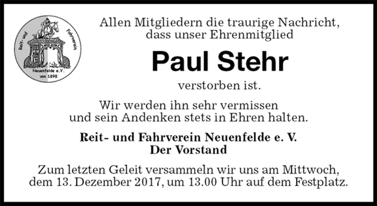 <p>Allen Mitgliedern die traurige Nachricht,<br />dass unser Ehrenmitglied<br />Paul Stehr<br />verstorben ist.<br />Wir werden ihn sehr vermissen<br />und sein Andenken stets in Ehren halten.<br />Reit- und Fahrverein Neuenfelde e. V.<br />Der Vorstand<br />Zum letzten Geleit versammeln wir uns am Mittwoch,<br />dem 13. Dezember 2017, um 13.00 Uhr auf dem Festplatz.</p>