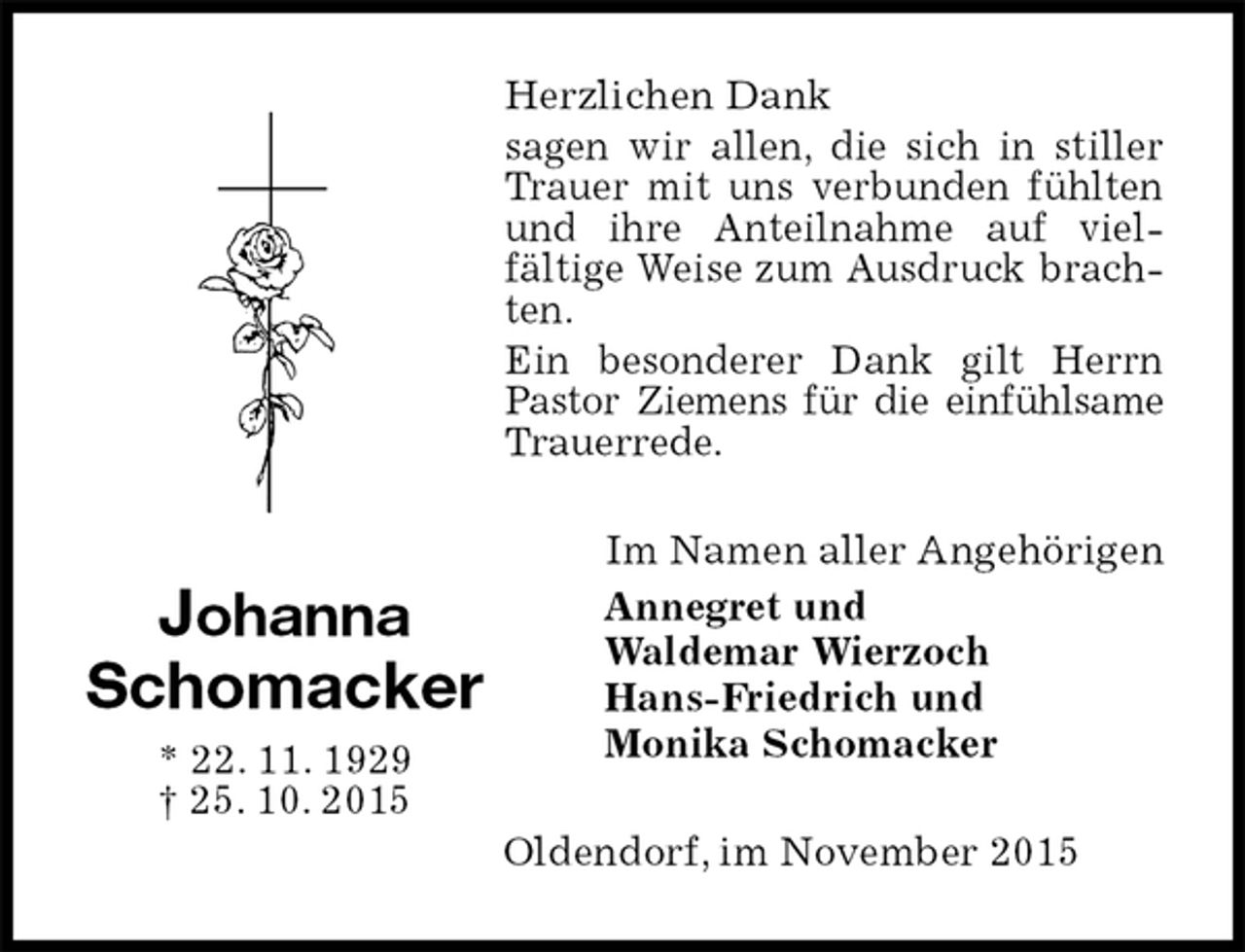 <p>Herzlichen Dank<br />sagen wir allen, die sich in stiller Trauer mit uns verbunden fühlten und ihre Anteilnahme auf vielfältige Weise zum Ausdruck brachten.<br />Ein besonderer Dank gilt Herrn Pastor Ziemens für die einfühlsame Trauerrede.<br />Im Namen aller Angehörigen<br />Annegret und<br />Waldemar Wierzoch<br />Hans-Friedrich und<br />Monika Schomacker<br />Oldendorf, im November 2015<br />Johanna<br />Schomacker<br />* 22. 11. 1929<br />† 25. 10. 2015</p>