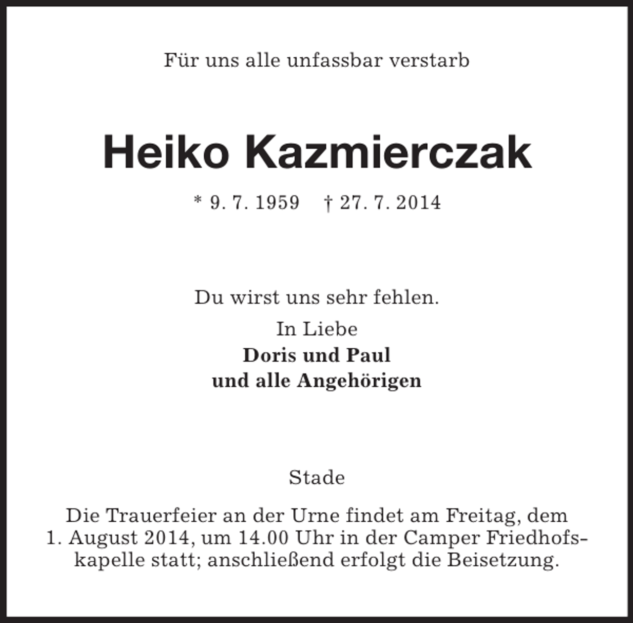 <p>Für uns alle unfassbar verstarb<br />Heiko Kazmierczak<br />* 9. 7. 1959 † 27. 7. 2014<br />Du wirst uns sehr fehlen.<br />In Liebe<br />Doris und Paul<br />und alle Angehörigen<br />Stade<br />Die Trauerfeier an der Urne findet am Freitag, dem 1. August 2014, um 14.00 Uhr in der Camper Friedhofskapelle statt; anschließend erfolgt die Beisetzung.</p>