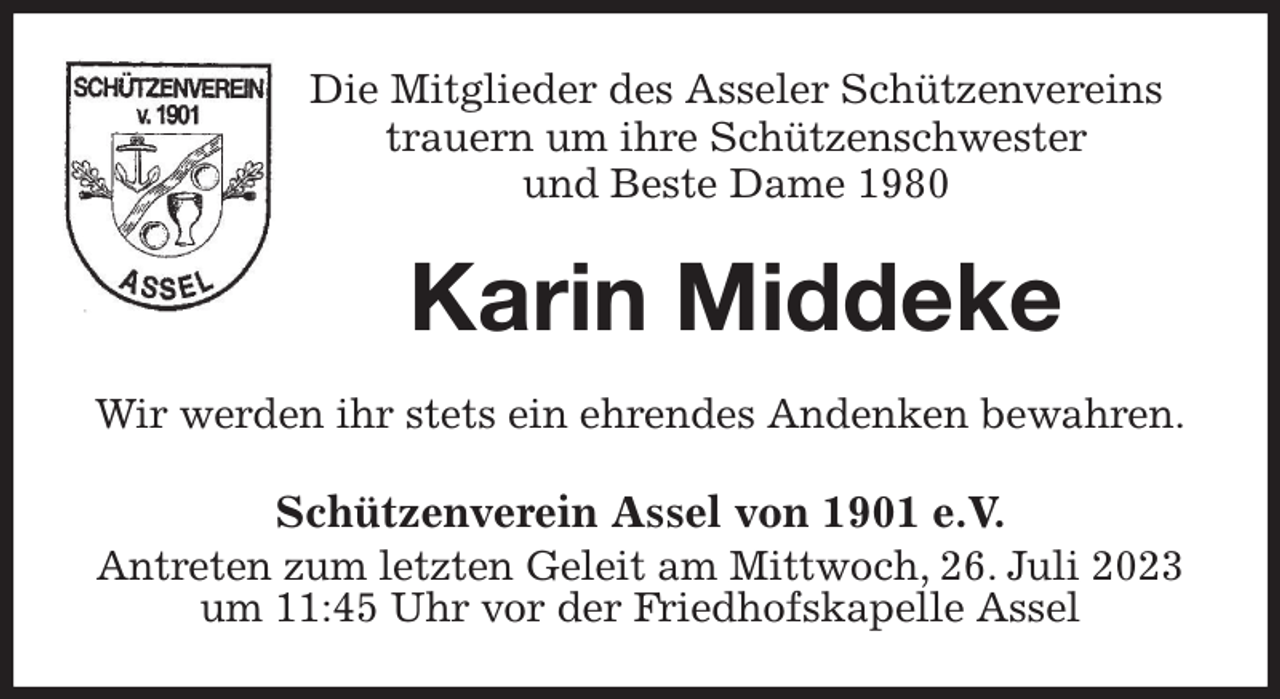 <p>Die Mitglieder des Asseler Schützenvereins<br />trauern um ihre Schützenschwester<br />und Beste Dame 1980<br />Karin Middeke<br />Wir werden ihr stets ein ehrendes Andenken bewahren.<br />Schützenverein Assel von 1901 e.V.<br />Antreten zum letzten Geleit am Mittwoch, 26. Juli 2023<br />um 11:45 Uhr vor der Friedhofskapelle Assel</p>